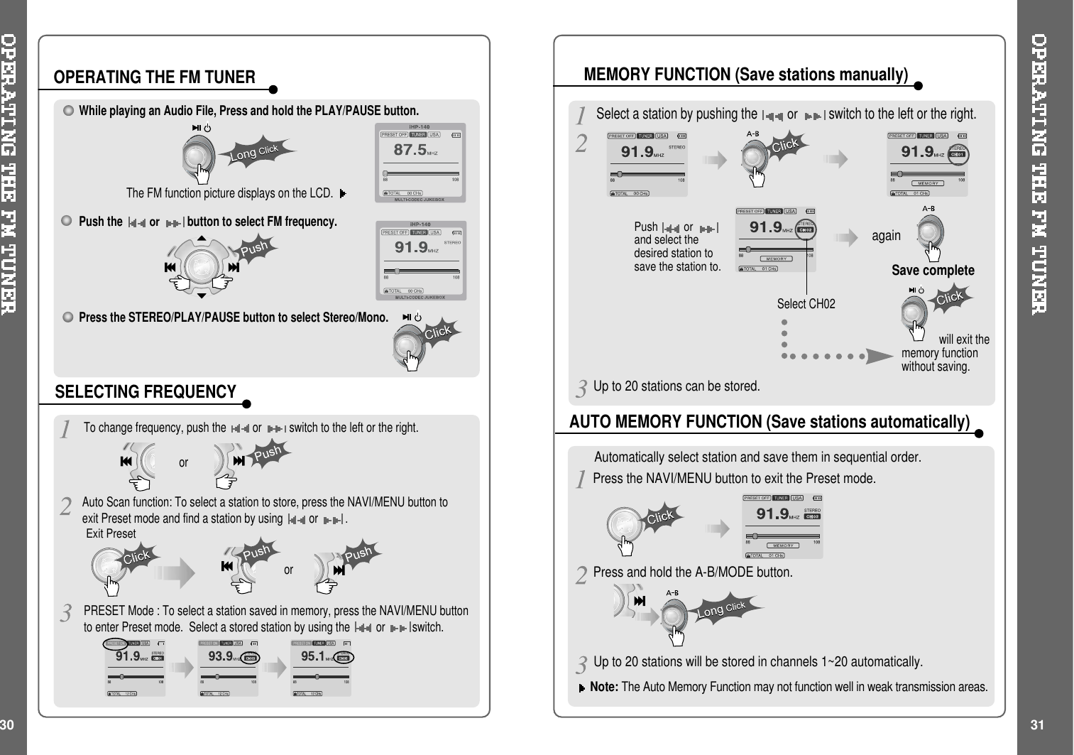 Push orand select thedesired station tosave the station to.Select CH02Save completeagainwill exit thememory functionwithout saving.Select a station by pushing theorswitch to the left or the right.Note: The Auto Memory Function may not function well in weak transmission areas.Press and hold the A-B/MODE button.Press the NAVI/MENU button to exit the Preset mode.Automatically select station and save them in sequential order.While playing an Audio File, Press and hold the PLAY/PAUSE button.The FM function picture displays on the LCD.Push theorbutton to select FM frequency.Press the STEREO/PLAY/PAUSE button to select Stereo/Mono.To change frequency, push the or switch to the left or the right.Auto Scan function: To select a station to store, press the NAVI/MENU button toexit Preset mode and find a station by using or.ororOPERATING THE FM TUNERSELECTING FREQUENCYAUTO MEMORY FUNCTION (Save stations automatically)MEMORY FUNCTION (Save stations manually)PRESET Mode : To select a station saved in memory, press the NAVI/MENU buttonto enter Preset mode. Select a stored station by using the or switch.30 31Up to 20 stations can be stored.Exit PresetUp to 20 stations will be stored in channels 1~20 automatically.