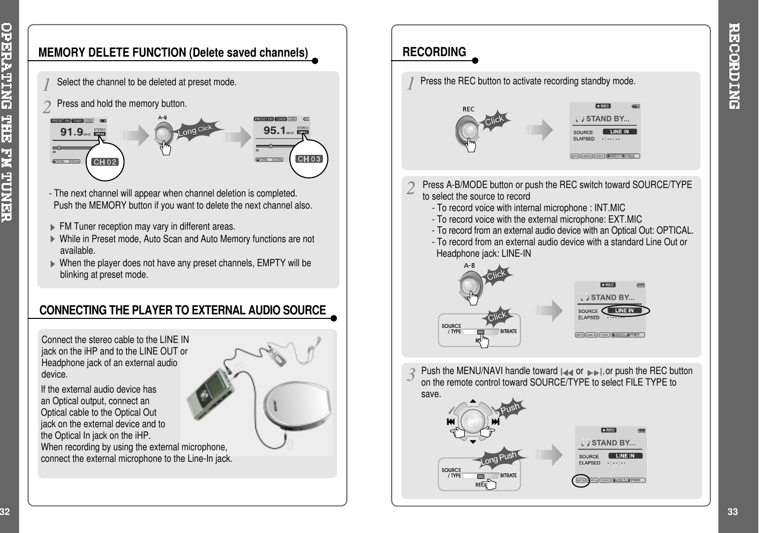 Select the channel to be deleted at preset mode.Press and hold the memory button.- The next channel will appear when channel deletion is completed.Push the MEMORY button if you want to delete the next channel also.FM Tuner reception may vary in different areas.While in Preset mode, Auto Scan and Auto Memory functions are notavailable.When the player does not have any preset channels, EMPTY will beblinking at preset mode.MEMORY DELETE FUNCTION (Delete saved channels)Connect the stereo cable to the LINE INjack on the iHP and to the LINE OUT orHeadphone jack of an external audiodevice.CONNECTING THE PLAYER TO EXTERNAL AUDIO SOURCEPress the REC button to activate recording standby mode.Press A-B/MODE button or push the REC switch toward SOURCE/TYPEto select the source to record- To record voice with internal microphone : INT.MIC- To record voice with the external microphone: EXT.MIC- To record from an external audio device with an Optical Out: OPTICAL.-TorecordfromanexternalaudiodevicewithastandardLineOutorHeadphone jack: LINE-INIf the external audio device hasan Optical output, connect anOptical cable to the Optical Outjack on the external device and tothe Optical In jack on the iHP.When recording by using the external microphone,connect the external microphone to the Line-In jack.32 33RECORDINGPush the MENU/NAVI handle toward or ,or push the REC buttonon the remote control toward SOURCE/TYPE to select FILE TYPE tosave.