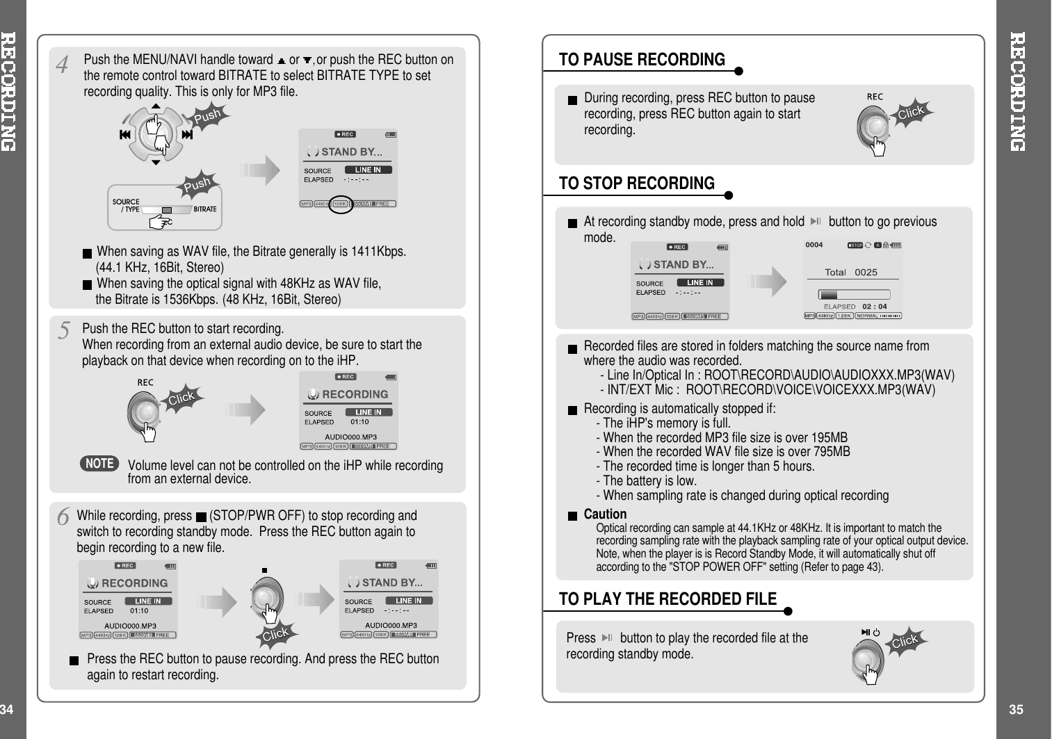 Push the MENU/NAVI handle toward or ,or push the REC button onthe remote control toward BITRATE to select BITRATE TYPE to setrecording quality. This is only for MP3 file.Push the REC button to start recording.When recording from an external audio device, be sure to start theplayback on that device when recording on to the iHP.Press the REC button to pause recording. And press the REC buttonagain to restart recording.Volume level can not be controlled on the iHP while recordingfrom an external device.While recording, press (STOP/PWR OFF) to stop recording andswitch to recording standby mode. Press the REC button again tobegin recording to a new file.34 35At recording standby mode, press and hold button to go previousmode.During recording, press REC button to pauserecording, press REC button again to startrecording.TO STOP RECORDINGTO PLAY THE RECORDED FILEPress button to play the recorded file at therecording standby mode.TO PAUSE RECORDINGWhen saving as WAV file, the Bitrate generally is 1411Kbps.(44.1 KHz, 16Bit, Stereo)When saving the optical signal with 48KHz as WAV file,the Bitrate is 1536Kbps. (48 KHz, 16Bit, Stereo)NOTERecorded files are stored in folders matching the source name fromwhere the audio was recorded.- Line In/Optical In : ROOT\RECORD\AUDIO\AUDIOXXX.MP3(WAV)- INT/EXT Mic : ROOT\RECORD\VOICE\VOICEXXX.MP3(WAV)Recording is automatically stopped if:- The iHP&apos;s memory is full.- When the recorded MP3 file size is over 195MB- When the recorded WAV file size is over 795MB- The recorded time is longer than 5 hours.- The battery is low.- When sampling rate is changed during optical recordingCautionOptical recording can sample at 44.1KHz or 48KHz. It is important to match therecording sampling rate with the playback sampling rate of your optical output device.Note, when the player is is Record Standby Mode, it will automatically shut offaccording to the &quot;STOP POWER OFF&quot; setting (Refer to page 43).