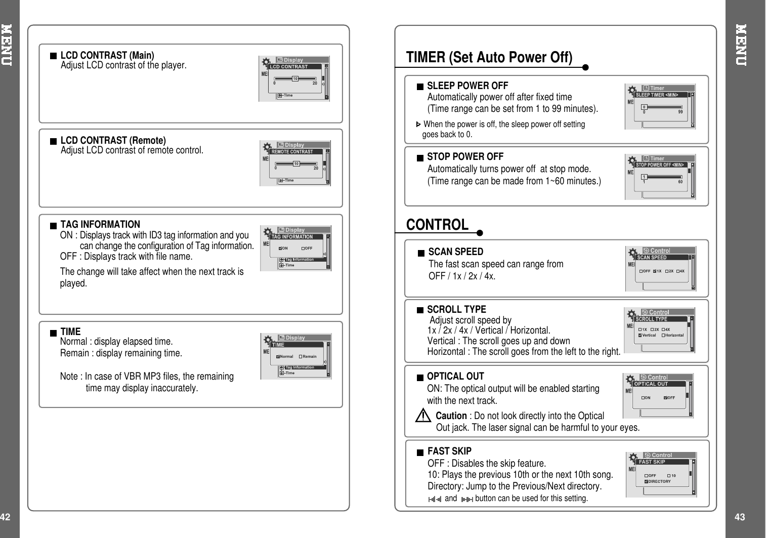 42 43LCD CONTRAST (Main)Adjust LCD contrast of the player.TAG INFORMATIONON : Displays track with ID3 tag information and youcan change the configuration of Tag information.OFF : Displays track with file name.The change will take affect when the next track isplayed.TIMENormal : display elapsed time.Remain : display remaining time.Note:IncaseofVBRMP3files,theremainingtime may display inaccurately.LCD CONTRAST (Remote)Adjust LCD contrast of remote control.SCROLL TYPEAdjust scroll speed by1x / 2x / 4x / Vertical / Horizontal.Vertical : The scroll goes up and downHorizontal : The scroll goes from the left to the right.SCAN SPEEDThe fast scan speed can range fromOFF / 1x / 2x / 4x.STOP POWER OFFAutomatically turns power off at stop mode.(Timerangecanbemadefrom1~60minutes.)SLEEP POWER OFFAutomatically power off after fixed time(Timerangecanbesetfrom1to99minutes).When the power is off, the sleep power off settinggoes back to 0.TIMER (Set Auto Power Off)CONTROLOPTICAL OUTON: The optical output will be enabled startingwith the next track.Caution : Do not look directly into the OpticalOut jack. The laser signal can be harmful to your eyes.FAST SKIPOFF : Disables the skip feature.10: Plays the previous 10th or the next 10th song.Directory: Jump to the Previous/Next directory.and button can be used for this setting.FAST SKIPControl