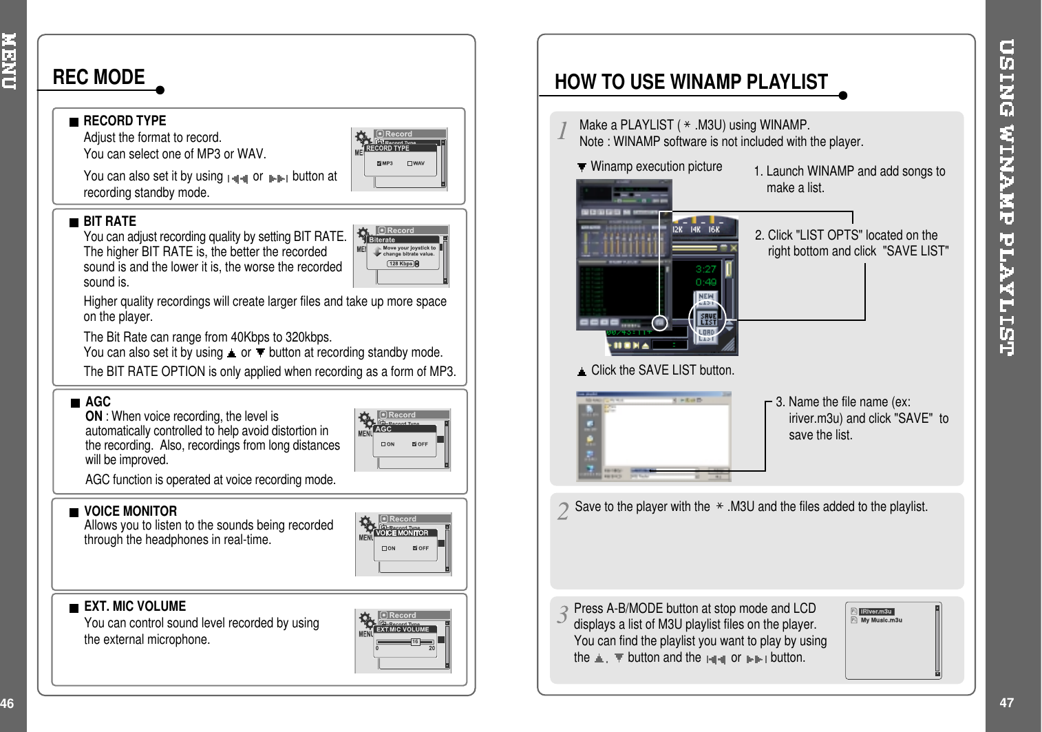 46RECORD TYPEAdjust the format to record.You can select one of MP3 or WAV.You can also set it by using or button atrecording standby mode.BIT RATEYou can adjust recording quality by setting BIT RATE.The higher BIT RATE is, the better the recordedsound is and the lower it is, the worse the recordedsound is.Higher quality recordings will create larger files and take up more spaceon the player.The Bit Rate can range from 40Kbps to 320kbps.You can also set it by using or button at recording standby mode.The BIT RATE OPTION is only applied when recording as a form of MP3.AGCON : When voice recording, the level isautomatically controlled to help avoid distortion inthe recording. Also, recordings from long distanceswill be improved.AGC function is operated at voice recording mode.REC MODEVOICE MONITORAllows you to listen to the sounds being recordedthrough the headphones in real-time.EXT. MIC VOLUMEYou can control sound level recorded by usingthe external microphone.16Make a PLAYLIST ( .M3U) using WINAMP.Note : WINAMP software is not included with the player.Winamp execution picture2. Click &quot;LIST OPTS&quot; located on theright bottom and click &quot;SAVE LIST&quot;1. Launch WINAMP and add songs tomakealist.Click the SAVE LIST button.3. Name the file name (ex:iriver.m3u) and click &quot;SAVE&quot; tosave the list.HOW TO USE WINAMP PLAYLISTSave to the player with the .M3U and the files added to the playlist.Press A-B/MODE button at stop mode and LCDdisplays a list of M3U playlist files on the player.You can find the playlist you want to play by usingthe button and the or button.iRiver.m3uMy Music.m3u47