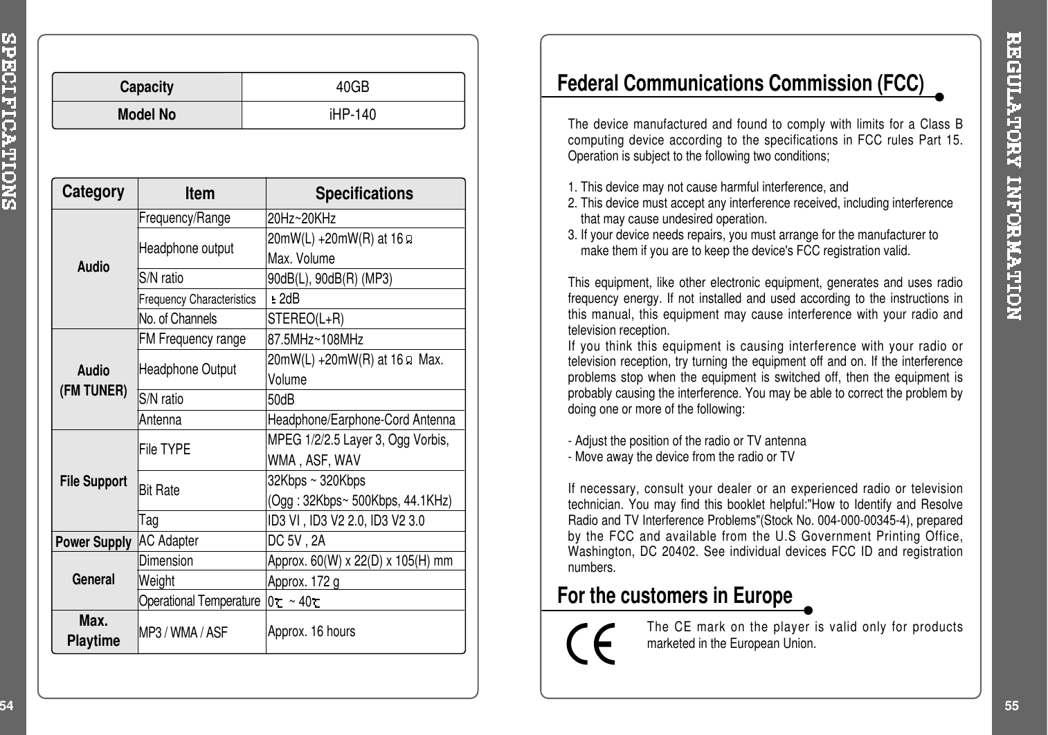 54 5520Hz~20KHz20mW(L) +20mW(R) at 16Max. Volume90dB(L), 90dB(R) (MP3)2dBSTEREO(L+R)87.5MHz~108MHz20mW(L) +20mW(R) at 16 Max.Volume50dBHeadphone/Earphone-Cord AntennaMPEG 1/2/2.5 Layer 3, Ogg Vorbis,WMA , ASF, WAV32Kbps ~ 320Kbps(Ogg : 32Kbps~ 500Kbps, 44.1KHz)ID3VI,ID3V22.0,ID3V23.0DC 5V , 2AApprox. 60(W) x 22(D) x 105(H) mmApprox. 172 g0~40Approx. 16 hoursFrequency/RangeHeadphone outputS/N ratioFrequency CharacteristicsNo. of ChannelsFM Frequency rangeHeadphone OutputS/N ratioAntennaFile TYPEBit RateTagAC AdapterDimensionWeightOperational TemperatureMP3 / WMA / ASFSpecificationsCategory ItemAudioAudio(FM TUNER)File SupportPower SupplyGeneralMax.PlaytimeThe device manufactured and found to comply with limits for a Class Bcomputing device according to the specifications in FCC rules Part 15.Operation is subject to the following two conditions;1. This device may not cause harmful interference, and2. This device must accept any interference received, including interferencethat may cause undesired operation.3. If your device needs repairs, you must arrange for the manufacturer tomake them if you are to keep the device&apos;s FCC registration valid.This equipment, like other electronic equipment, generates and uses radiofrequency energy. If not installed and used according to the instructions inthis manual, this equipment may cause interference with your radio andtelevision reception.If you think this equipment is causing interference with your radio ortelevision reception, try turning the equipment off and on. If the interferenceproblems stop when the equipment is switched off, then the equipment isprobably causing the interference. You may be able to correct the problem bydoing one or more of the following:- Adjust the position of the radio or TV antenna- Move away the device from the radio or TVIf necessary, consult your dealer or an experienced radio or televisiontechnician. You may find this booklet helpful:&quot;How to Identify and ResolveRadio and TV Interference Problems&quot;(Stock No. 004-000-00345-4), preparedby the FCC and available from the U.S Government Printing Office,Washington, DC 20402. See individual devices FCC ID and registrationnumbers.The CE mark on the player is valid only for productsmarketed in the European Union.Federal Communications Commission (FCC)For the customers in EuropeCapacityModel No40GBiHP-140