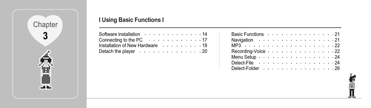 I Using Basic Functions ISoftware installation 14Connecting to the PC 17Installation of New Hardware 18Detach the player 20Basic Functions 21Navigation 21MP3 22Recording-Voice 22Menu Setup 24Delect-File 24Delect-Folder 26Chapter3
