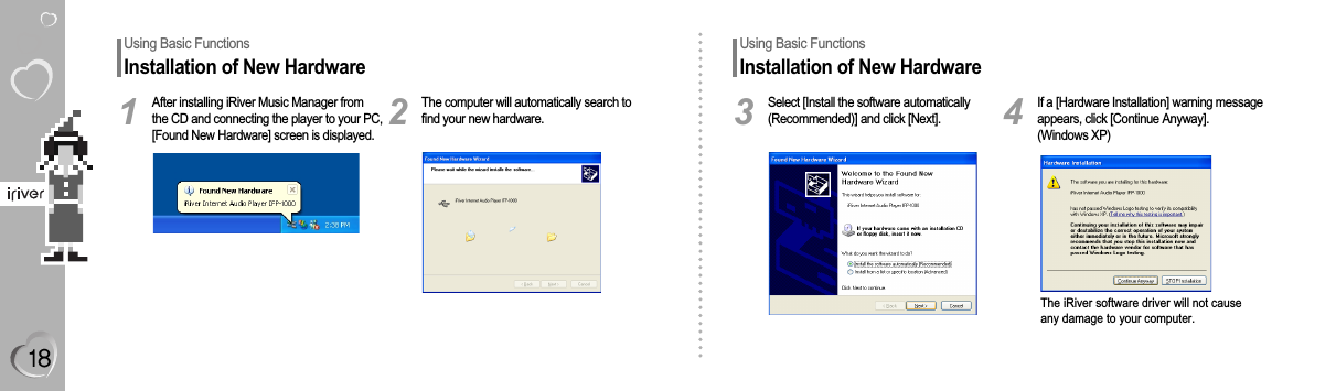 Using Basic FunctionsInstallation of New HardwareAfter installing iRiver Music Manager fromthe CD and connecting the player to your PC,[Found New Hardware] screen is displayed.1The computer will automatically search tofind your new hardware.2Using Basic FunctionsInstallation of New HardwareSelect [Install the software automatically(Recommended)] and click [Next].3If a [Hardware Installation] warning messageappears, click [Continue Anyway].(Windows XP)The iRiver software driver will not causeany damage to your computer.4