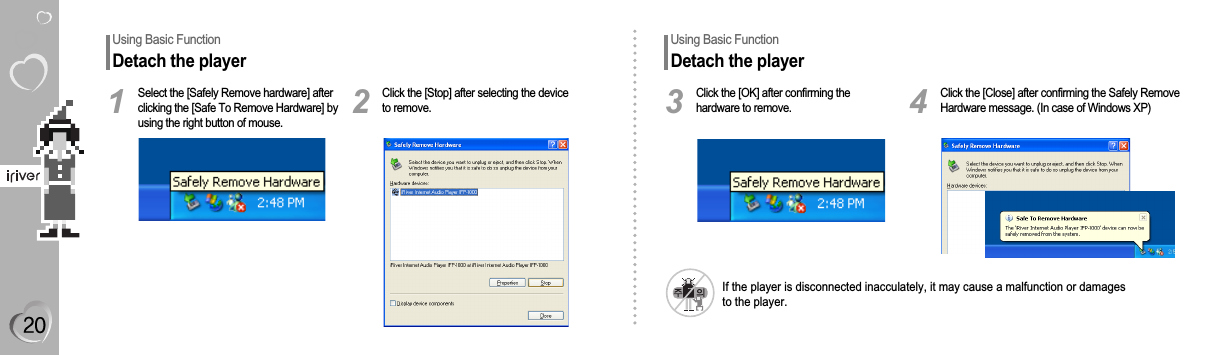 Select the [Safely Remove hardware] afterclicking the [Safe To Remove Hardware] byusing the right button of mouse.1Click the [Stop] after selecting the deviceto remove.2Click the [OK] after confirming thehardware to remove.3Click the [Close] after confirming the Safely RemoveHardware message. (In case of Windows XP)4If the player is disconnected inacculately, it may cause a malfunction or damagesto the player.Using Basic FunctionDetach the playerUsing Basic FunctionDetach the player