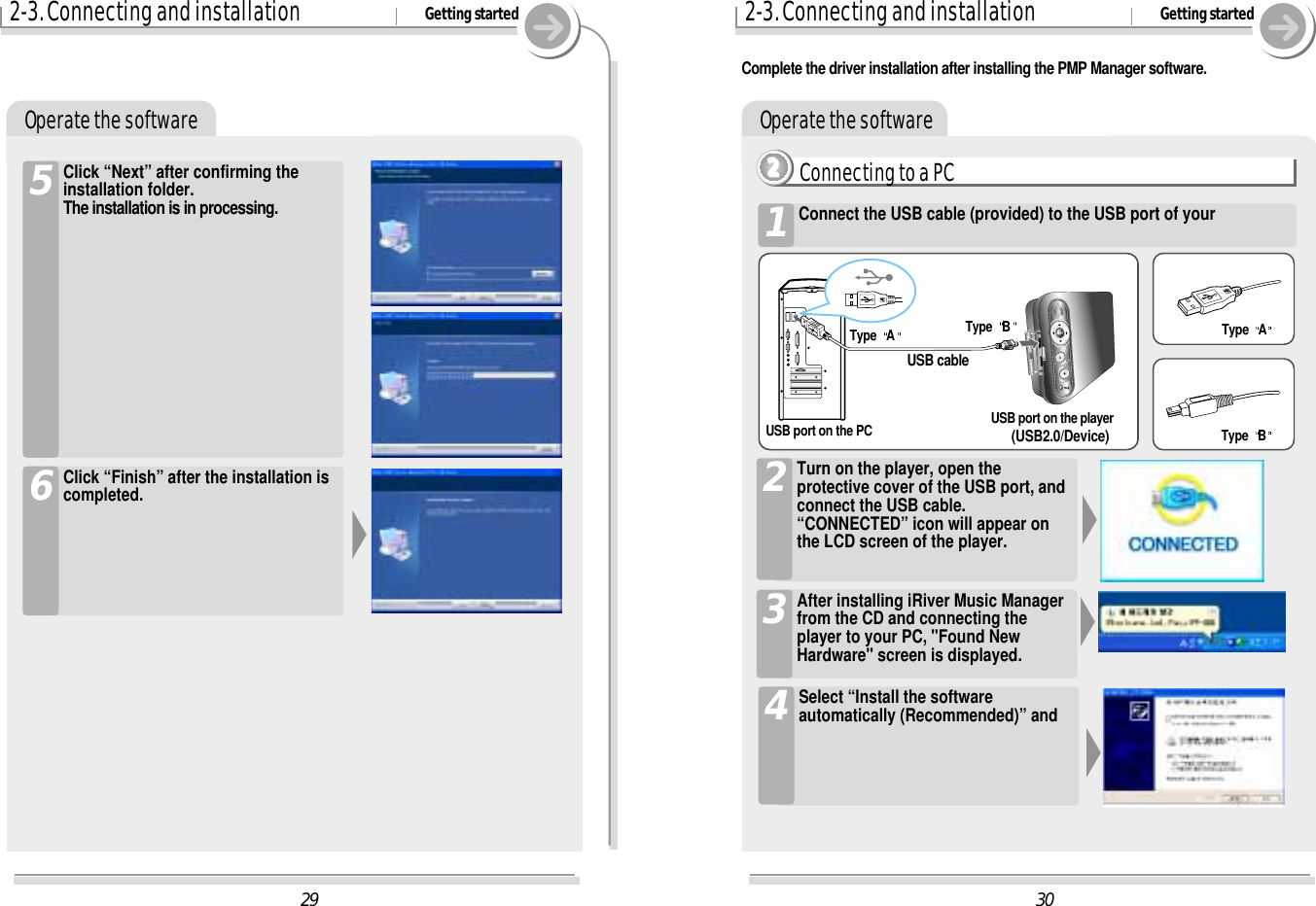 302-3. Connecting and installation Getting startedOperate the softwareConnecting to a PC2222Connect the USB cable (provided) to the USB port of your1Turn on the player, open theprotective cover of the USB port, andconnect the USB cable.“CONNECTED” icon will appear onthe LCD screen of the player.2After installing iRiver Music Managerfrom the CD and connecting theplayer to your PC, &quot;Found NewHardware&quot; screen is displayed. 3Type  AType  BUSB port on the PC USB port on the player(USB2.0/Device)USB cableType  AType  B292-3. Connecting and installation Getting startedOperate the softwareClick “Next” after confirming theinstallation folder.The installation is in processing.5Click “Finish” after the installation iscompleted.6Select “Install the softwareautomatically (Recommended)” and4Complete the driver installation after installing the PMP Manager software.