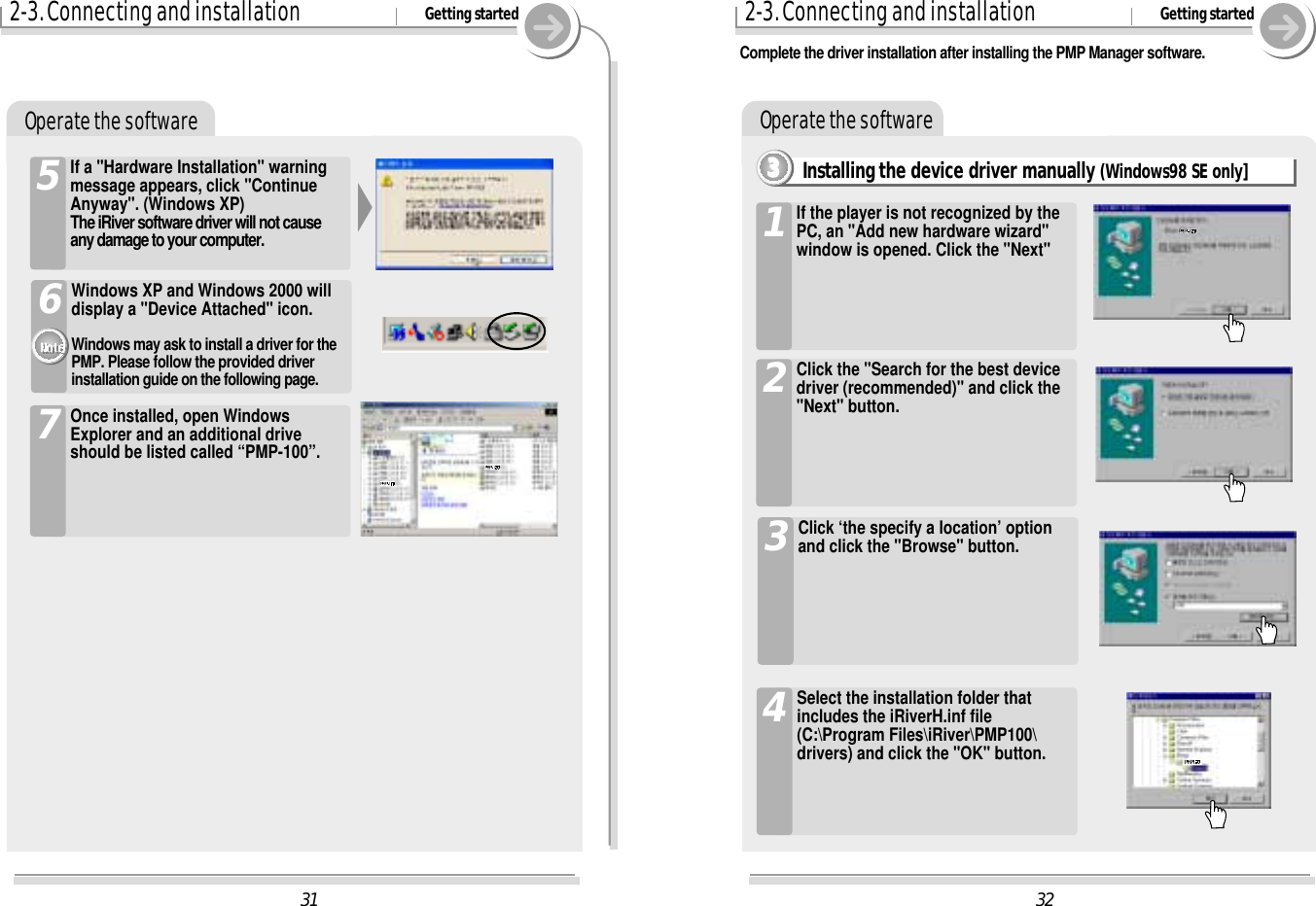 322-3. Connecting and installation Getting startedOperate the softwareInstalling the device driver manually (Windows98 SE only]3333If the player is not recognized by thePC, an &quot;Add new hardware wizard&quot;window is opened. Click the &quot;Next&quot;1Click the &quot;Search for the best devicedriver (recommended)&quot; and click the&quot;Next&quot; button.2Click ‘the specify a location’ optionand click the &quot;Browse&quot; button.3Select the installation folder thatincludes the iRiverH.inf file(C:\Program Files\iRiver\PMP100\drivers) and click the &quot;OK&quot; button.4312-3. Connecting and installation Getting startedOperate the softwareIf a &quot;Hardware Installation&quot; warningmessage appears, click &quot;ContinueAnyway&quot;. (Windows XP)The iRiver software driver will not causeany damage to your computer.5Complete the driver installation after installing the PMP Manager software.Windows XP and Windows 2000 willdisplay a &quot;Device Attached&quot; icon.  Windows may ask to install a driver for thePMP. Please follow the provided driverinstallation guide on the following page.6Once installed, open WindowsExplorer and an additional driveshould be listed called “PMP-100”.7
