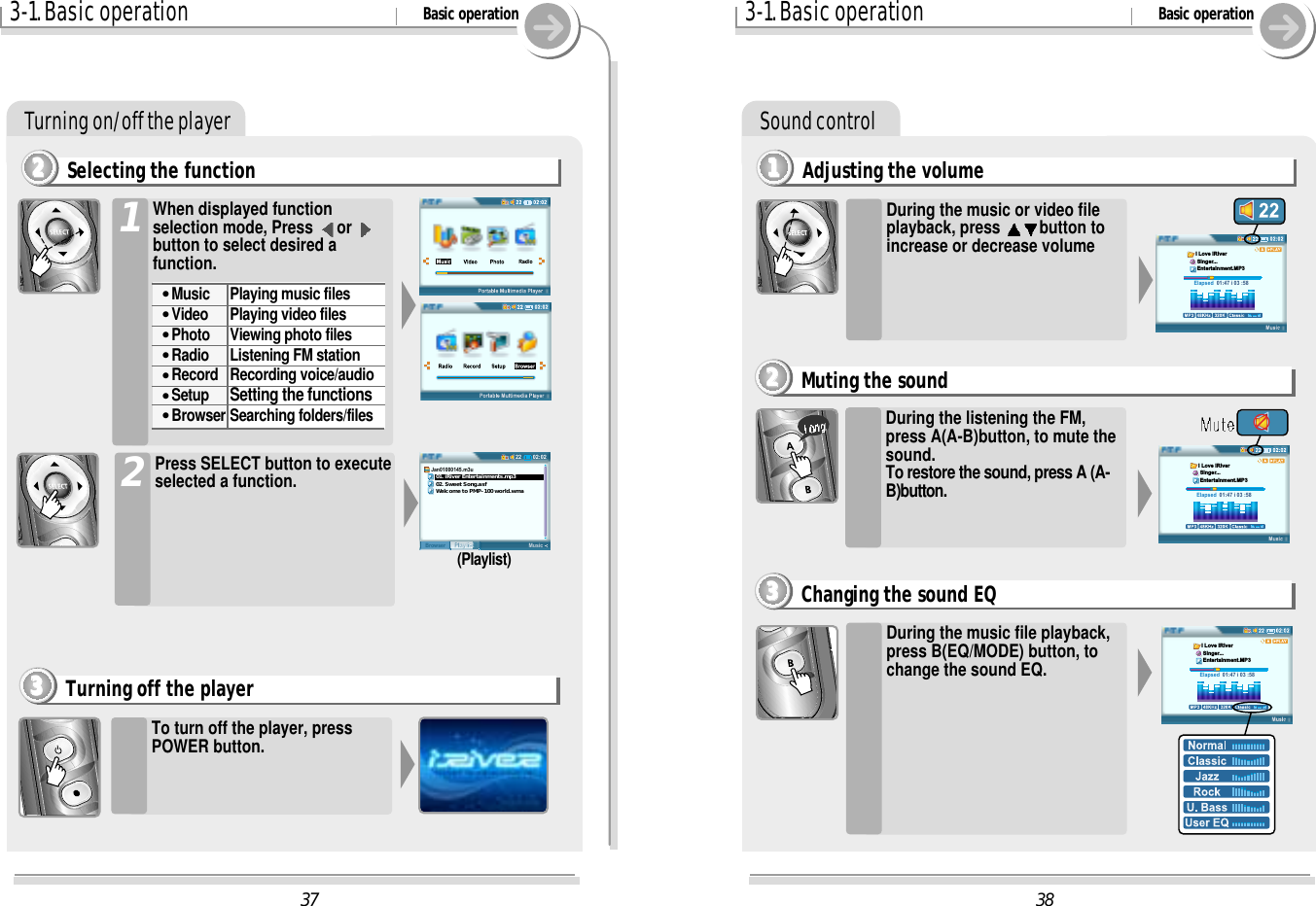 383-1. Basic operation Basic operationSound controlAdjusting the volume1111During the music or video fileplayback, press  button toincrease or decrease volumeDuring the listening the FM,press A(A-B)button, to mute thesound.To restore the sound, press A (A-B)button.During the music file playback,press B(EQ/MODE) button, tochange the sound EQ.Muting the sound2222Changing the sound EQ3333Elapsed  01:47 i 03 :58I Love iRiver Singer... Entertainment.MP3Elapsed  01:47 i 03 :58I Love iRiver Singer... Entertainment.MP3Elapsed  01:47 i 03 :58I Love iRiver Singer... Entertainment.MP3373-1. Basic operation Basic operationTurning on/off the playerSelecting the function22221To turn off the player, pressPOWER button.Turning off the player3333Press SELECT button to executeselected a function.202:0222MusicPlaylistBrowserJan01000145.m3u   01. iRiver Entertainments.mp3   02. Sweet Song.asf   Welcome to PMP-100 world.wma(Playlist)When displayed functionselection mode, Press  or button to select desired afunction.&quot;Music Playing music files&quot;Video Playing video files&quot;Photo Viewing photo files&quot;Radio Listening FM station&quot;Record Recording voice/audio&quot;Setup Setting the functions&quot;Browser Searching folders/files