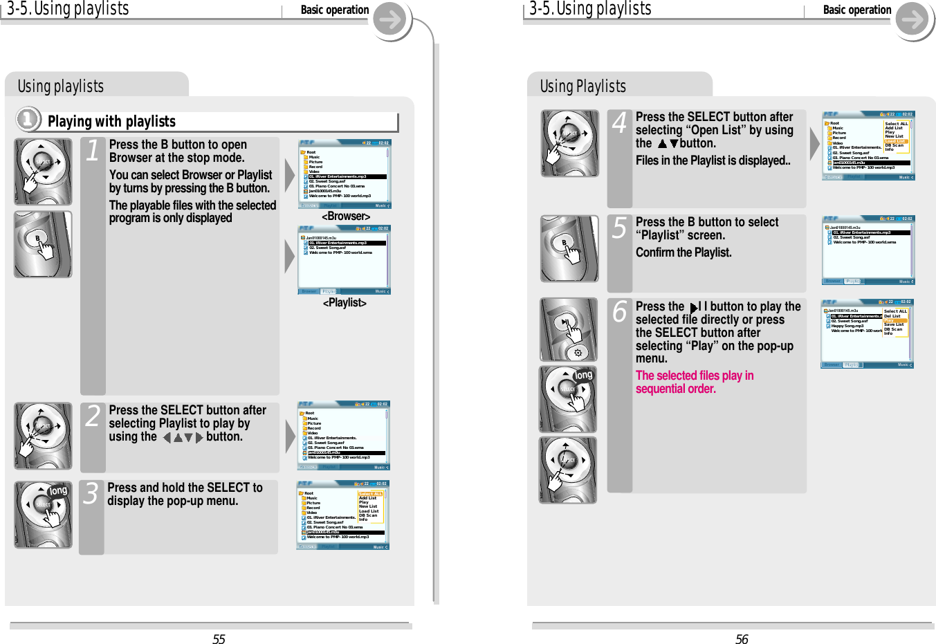 3-5. Using playlists Basic operationUsing playlistsPlaying with playlists1111Press the B button to openBrowser at the stop mode.You can select Browser or Playlistby turns by pressing the B button.The playable files with the selectedprogram is only displayed  1Press the SELECT button afterselecting Playlist to play byusing the  button.2&lt;Browser&gt;&lt;Playlist&gt;Press and hold the SELECT todisplay the pop-up menu.3long3-5. Using playlists Basic operationUsing PlaylistsPress the SELECT button afterselecting “Open List” by usingthe  button.Files in the Playlist is displayed..4Press the B button to select“Playlist” screen.Confirm the Playlist.5Press the  I I button to play theselected file directly or pressthe SELECT button afterselecting “Play” on the pop-upmenu.The selected files play insequential order.6long5602:0222BrowserPlaylistRoot  Music  Picture  Record  Video01. iRiver Entertainments.02. Sweet Song.asf03. Piano Concert No 03.wmaJan01000145.m3uWelcome to PMP-100 world.mp3Select ALLAdd ListPlayNew ListLoad ListDB ScanInfo02:0222MusicPlaylistBrowserJan01000145.m3u   01. iRiver Entertainments.mp3   02. Sweet Song.asf   Welcome to PMP-100 world.wma02:0222MusicPlaylistBrowserJan01000145.m3u   01. iRiver Entertainments.mp3   02. Sweet Song.asf   Happy Song.mp3   Welcome to PMP-100 world.wmaSelect ALLDel ListPlaySave ListDB ScanInfo55Root  Music  Picture  Record  Video01. iRiver Entertainments.mp302. Sweet Song.asf03. Piano Concert No 03.wmaJan01000145.m3uWelcome to PMP-100 world.mp302:0222MusicPlaylistBrowserJan01000145.m3u   01. iRiver Entertainments.mp3   02. Sweet Song.asf   Welcome to PMP-100 world.wma02:0222BrowserPlaylistRoot  Music  Picture  Record  Video01. iRiver Entertainments.02. Sweet Song.asf03. Piano Concert No 03.wmaJan01000145.m3uWelcome to PMP-100 world.mp302:0222BrowserPlaylistRoot  Music  Picture  Record  Video01. iRiver Entertainments.02. Sweet Song.asf03. Piano Concert No 03.wmaJan01000145.m3uWelcome to PMP-100 world.mp3Select ALLAdd ListPlayNew ListLoad ListDB ScanInfo