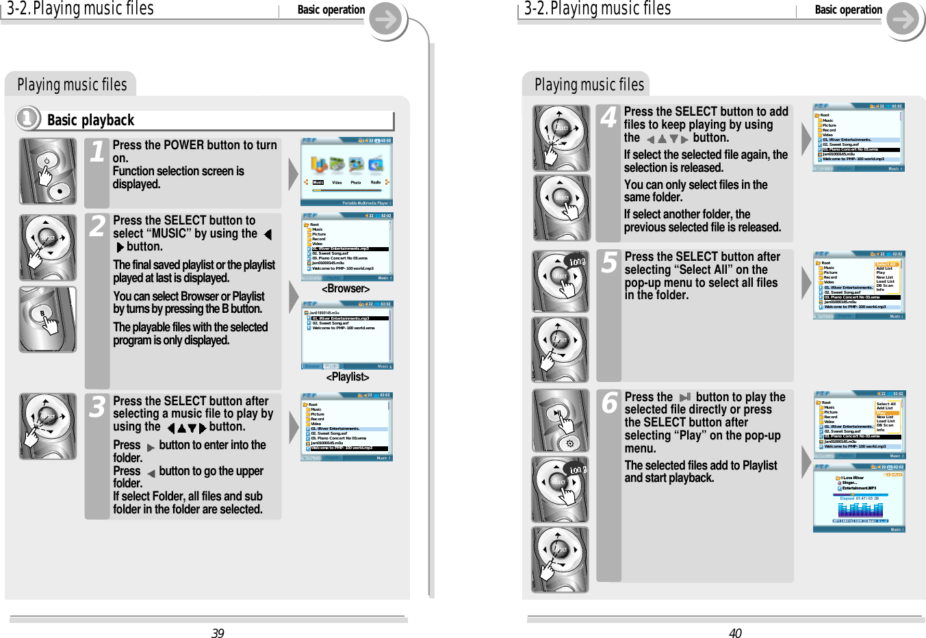 Playing music files403-2. Playing music files Basic operationPress the SELECT button to addfiles to keep playing by usingthe  button.If select the selected file again, theselection is released.You can only select files in thesame folder.If select another folder, theprevious selected file is released.402:0222BrowserPlaylistRoot  Music  Picture  Record  Video01. iRiver Entertainments.02. Sweet Song.asf03. Piano Concert No 03.wmaJan01000145.m3uWelcome to PMP-100 world.mp302:0222BrowserPlaylistRoot  Music  Picture  Record  Video01. iRiver Entertainments.02. Sweet Song.asf03. Piano Concert No 03.wmaJan01000145.m3uWelcome to PMP-100 world.mp3Select AllAdd ListPlayNew ListLoad ListDB ScanInfoPress the SELECT button afterselecting “Select All” on thepop-up menu to select all filesin the folder.502:0222BrowserPlaylistRoot  Music  Picture  Record  Video01. iRiver Entertainments.02. Sweet Song.asf03. Piano Concert No 03.wmaJan01000145.m3uWelcome to PMP-100 world.mp3Select AllAdd ListPlayNew ListLoad ListDB ScanInfoElapsed  01:47 i 03 :58I Love iRiver Singer... Entertainment.MP3Press the IIbutton to play theselected file directly or pressthe SELECT button afterselecting “Play” on the pop-upmenu.The selected files add to Playlistand start playback.6393-2. Playing music files Basic operationPlaying music filesBasic playback1111Press the POWER button to turnon.Function selection screen isdisplayed.1Press the SELECT button toselect “MUSIC” by using the button.The final saved playlist or the playlistplayed at last is displayed.You can select Browser or Playlistby turns by pressing the B button.The playable files with the selectedprogram is only displayed.2Press the SELECT button afterselecting a music file to play byusing the  button.Press  button to enter into thefolder.Press  button to go the upperfolder.If select Folder, all files and subfolder in the folder are selected.3Root  Music  Picture  Record  Video01. iRiver Entertainments.mp302. Sweet Song.asf03. Piano Concert No 03.wmaJan01000145.m3uWelcome to PMP-100 world.mp302:0222MusicPlaylistBrowserJan01000145.m3u   01. iRiver Entertainments.mp3   02. Sweet Song.asf   Welcome to PMP-100 world.wma&lt;Browser&gt;&lt;Playlist&gt;02:0222BrowserPlaylistRoot  Music  Picture  Record  Video01. iRiver Entertainments.02. Sweet Song.asf03. Piano Concert No 03.wmaJan01000145.m3uWelcome to PMP-100 world.mp3