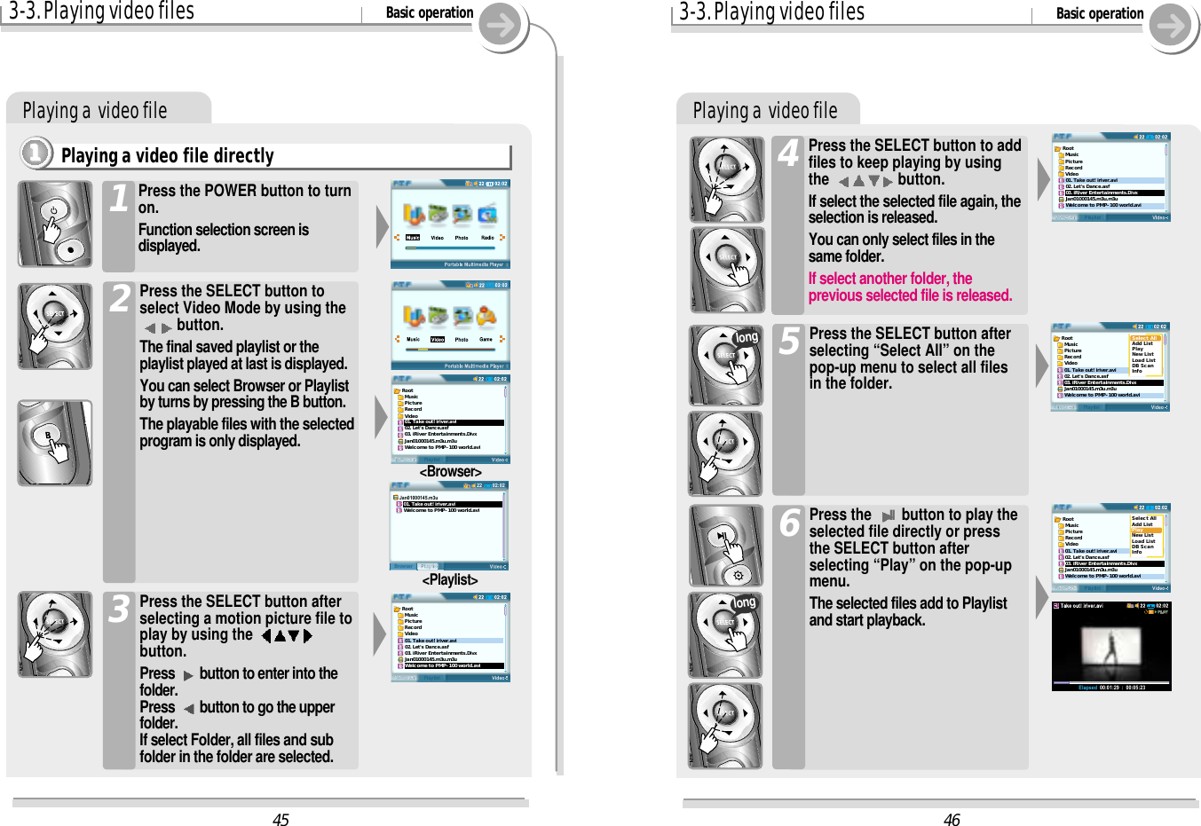 Playing a  video file3-3. Playing video files Basic operationPlaying a  video filePlaying a video file directly1111Press the POWER button to turnon.Function selection screen isdisplayed.1Press the SELECT button toselect Video Mode by using thebutton.The final saved playlist or theplaylist played at last is displayed.You can select Browser or Playlistby turns by pressing the B button.The playable files with the selectedprogram is only displayed.2Press the SELECT button afterselecting a motion picture file toplay by using the button.Press  button to enter into thefolder.Press  button to go the upperfolder.If select Folder, all files and subfolder in the folder are selected.3&lt;Browser&gt;&lt;Playlist&gt;46Root  Music  Picture  Record  Video01. Take out! iriver.avi02. Let&apos;s Dance.asf03. iRiver Entertainments.DivxJan01000145.m3u.m3uWelcome to PMP-100 world.aviRoot  Music  Picture  Record  Video01. Take out! iriver.avi02. Let&apos;s Dance.asf03. iRiver Entertainments.DivxJan01000145.m3u.m3uWelcome to PMP-100 world.aviSelect AllAdd ListPlayNew ListLoad ListDB ScanInfoRoot  Music  Picture  Record  Video01. Take out! iriver.avi02. Let&apos;s Dance.asf03. iRiver Entertainments.DivxJan01000145.m3u.m3uWelcome to PMP-100 world.aviSelect AllAdd ListPlayNew ListLoad ListDB ScanInfoElapsed  00:01:29  :  00:05:234502:0222PlaylistBrowserJan01000145.m3u   01. Take out! iriver.avi   Welcome to PMP-100 world.aviRoot  Music  Picture  Record  Video01. Take out! iriver.avi02. Let&apos;s Dance.asf03. iRiver Entertainments.DivxJan01000145.m3u.m3uWelcome to PMP-100 world.aviRoot  Music  Picture  Record  Video01. Take out! iriver.avi02. Let&apos;s Dance.asf03. iRiver Entertainments.DivxJan01000145.m3u.m3uWelcome to PMP-100 world.avi3-3. Playing video files Basic operationPress the SELECT button to addfiles to keep playing by usingthe  button.If select the selected file again, theselection is released.You can only select files in thesame folder.If select another folder, theprevious selected file is released.4Press the SELECT button afterselecting “Select All” on thepop-up menu to select all filesin the folder.5Press the IIbutton to play theselected file directly or pressthe SELECT button afterselecting “Play” on the pop-upmenu.The selected files add to Playlistand start playback.6longlong