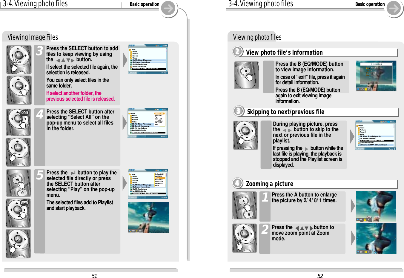 3-4. Viewing photo files Basic operationViewing Image FilesPress the SELECT button to addfiles to keep viewing by usingthe  button.If select the selected file again, theselection is released.You can only select files in thesame folder.If select another folder, theprevious selected file is released.3Press the SELECT button afterselecting “Select All” on thepop-up menu to select all filesin the folder.4Press the IIbutton to play theselected file directly or pressthe SELECT button afterselecting “Play” on the pop-upmenu.The selected files add to Playlistand start playback.5longlong3-4. Viewing photo files Basic operationViewing photo filesView photo file’s Information2222Press the A button to enlargethe picture by 2/ 4/ 8/ 1 times.1Press the  button tomove zoom point at Zoommode.2Zooming a picture4444During playing picture, pressthe  button to skip to thenext or previous file in theplaylist.If pressing the  button while thelast file is playing, the playback isstopped and the Playlist screen isdisplayed.Skipping to next/previous file3333Press the B (EQ/MODE) buttonto view image information.In case of “exif” file, press it againfor detail information. Press the B (EQ/MODE) buttonagain to exit viewing imageinformation.52400o0400o051Root  Music  Picture  Record  Video01. My iRiver Player.jpg02. Sweet Home.bmp03. My family.bmpJan01000145.m3uWelcome to PMP-100 world.jpgRoot  Music  Picture  Record  VideoSelect AllAdd ListPlayNew ListLoad ListDB ScanInfo01. My iRiver Player.jpg02. Sweet Home.bmp03. My family.bmpJan01000145.m3uWelcome to PMP-100 world.jpgRoot  Music  Picture  Record  VideoSelect AllAdd ListPlayNew ListLoad ListDB ScanInfo01. My iRiver Player.jpg02. Sweet Home.bmp03. My family.bmpJan01000145.m3uWelcome to PMP-100 world.jpg100%o9002:0222BrowserPlaylistRoot  Music  Picture  Record  Video01. iRiver Entertainments.02. Sweet Song.asf03. Piano Concert No 03.wmaJan01000145.m3uWelcome to PMP-100 world.mp3100%o0Name!Name!: My iRiverMy iRiver.bmpType!Type!: 0Size!Size!: 640 x 480Byte!Byte!: 65 KB