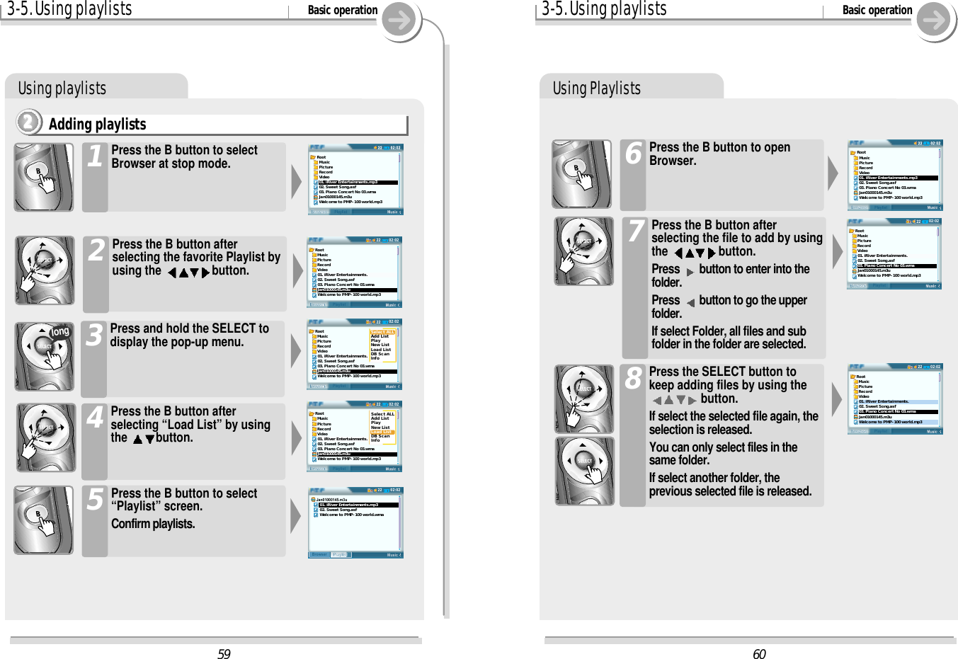 3-5. Using playlists Basic operationUsing playlistsAdding playlists2222Press the B button to selectBrowser at stop mode.1Press the B button afterselecting the favorite Playlist byusing the  button.2Press and hold the SELECT todisplay the pop-up menu.3Press the B button afterselecting “Load List” by usingthe  button.4longPress the B button to select“Playlist” screen.Confirm playlists.53-5. Using playlists Basic operationUsing PlaylistsPress the B button to openBrowser.6Press the B button afterselecting the file to add by usingthe  button.Press  button to enter into thefolder.Press  button to go the upperfolder.If select Folder, all files and subfolder in the folder are selected.7Press the SELECT button tokeep adding files by using thebutton.If select the selected file again, theselection is released.You can only select files in thesame folder.If select another folder, theprevious selected file is released.86002:0222BrowserPlaylistRoot  Music  Picture  Record  Video01. iRiver Entertainments.02. Sweet Song.asf03. Piano Concert No 03.wmaJan01000145.m3uWelcome to PMP-100 world.mp3Root  Music  Picture  Record  Video01. iRiver Entertainments.mp302. Sweet Song.asf03. Piano Concert No 03.wmaJan01000145.m3uWelcome to PMP-100 world.mp302:0222BrowserPlaylistRoot  Music  Picture  Record  Video01. iRiver Entertainments.02. Sweet Song.asf03. Piano Concert No 03.wmaJan01000145.m3uWelcome to PMP-100 world.mp359Root  Music  Picture  Record  Video01. iRiver Entertainments.mp302. Sweet Song.asf03. Piano Concert No 03.wmaJan01000145.m3uWelcome to PMP-100 world.mp302:0222BrowserPlaylistRoot  Music  Picture  Record  Video01. iRiver Entertainments.02. Sweet Song.asf03. Piano Concert No 03.wmaJan01000145.m3uWelcome to PMP-100 world.mp302:0222BrowserPlaylistRoot  Music  Picture  Record  Video01. iRiver Entertainments.02. Sweet Song.asf03. Piano Concert No 03.wmaJan01000145.m3uWelcome to PMP-100 world.mp3Select ALLAdd ListPlayNew ListLoad ListDB ScanInfo02:0222BrowserPlaylistRoot  Music  Picture  Record  Video01. iRiver Entertainments.02. Sweet Song.asf03. Piano Concert No 03.wmaJan01000145.m3uWelcome to PMP-100 world.mp3Select ALLAdd ListPlayNew ListLoad ListDB ScanInfo02:0222MusicPlaylistBrowserJan01000145.m3u   01. iRiver Entertainments.mp3   02. Sweet Song.asf   Welcome to PMP-100 world.wma