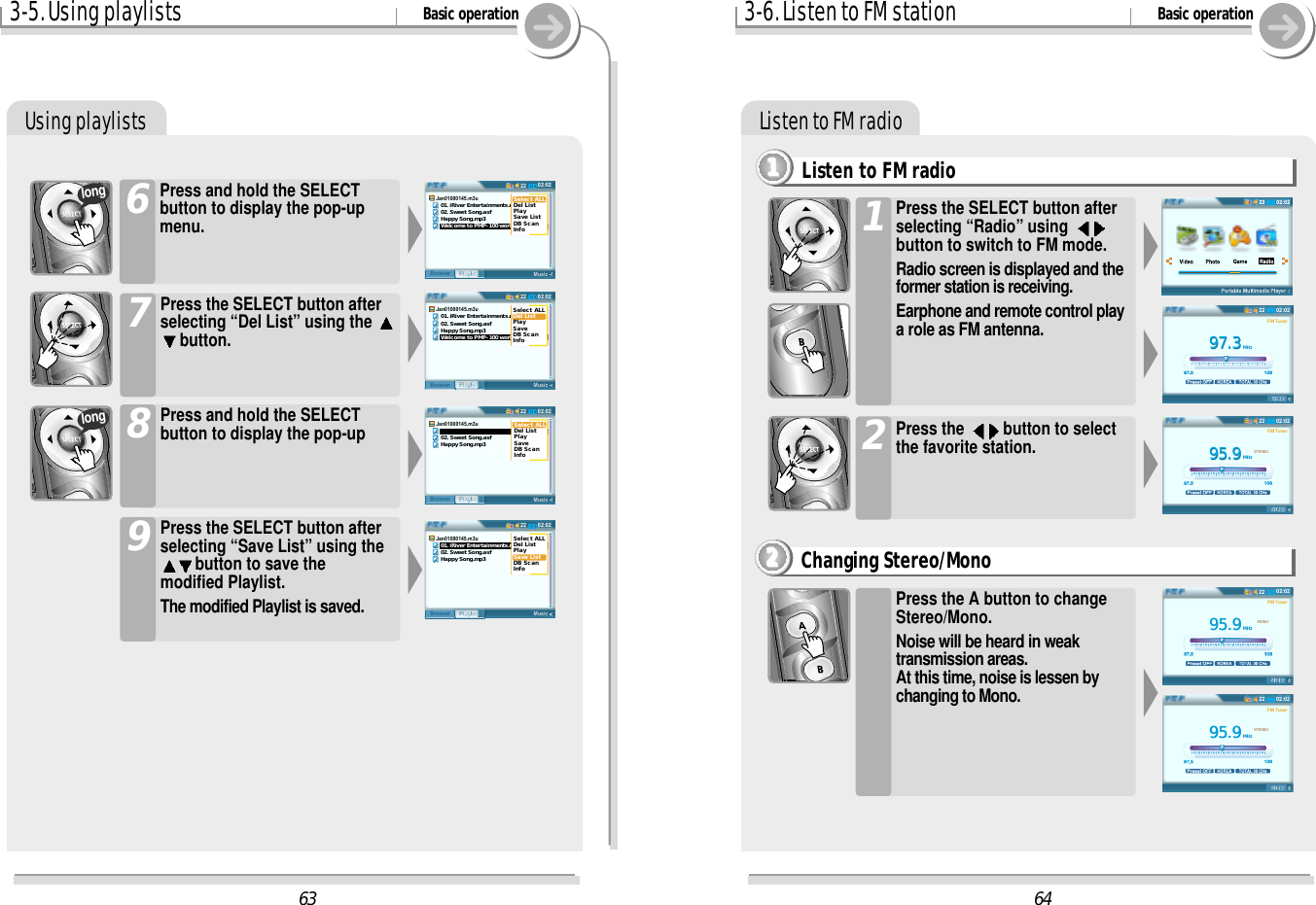 3-5. Using playlists Basic operationUsing playlistsPress and hold the SELECTbutton to display the pop-upmenu.6Press the SELECT button afterselecting “Del List” using the button.7Press and hold the SELECTbutton to display the pop-up8Press the SELECT button afterselecting “Save List” using thebutton to save themodified Playlist.The modified Playlist is saved.9longlong3-6. Listen to FM station Basic operationListen to FM radioListen to FM radio1111Press the SELECT button afterselecting “Radio” using button to switch to FM mode.Radio screen is displayed and theformer station is receiving.Earphone and remote control playa role as FM antenna. 1Press the  button to selectthe favorite station.2Changing Stereo/Mono2222Press the A button to changeStereo/Mono.Noise will be heard in weaktransmission areas. At this time, noise is lessen bychanging to Mono.6497.397.3MHzFM Tuner02:022295.995.9MHzSTEREOFM Tuner02:022295.995.9MHzMONOFM Tuner02:022295.995.9MHzSTEREOFM Tuner02:02226302:0222MusicPlaylistBrowserJan01000145.m3u   01. iRiver Entertainments.mp3   02. Sweet Song.asf   Happy Song.mp3   Welcome to PMP-100 world.wmaSelect ALLDel ListPlaySave ListDB ScanInfo02:0222MusicPlaylistBrowserJan01000145.m3u   01. iRiver Entertainments.mp3   02. Sweet Song.asf   Happy Song.mp3   Welcome to PMP-100 world.wmaSelect ALLDel ListPlaySave ListDB ScanInfo02:0222MusicPlaylistBrowserJan01000145.m3u   01. iRiver Entertainments.mp3   02. Sweet Song.asf   Happy Song.mp3   Welcome to PMP-100 world.wmaSelect ALLDel ListPlaySave ListDB ScanInfo02:0222MusicPlaylistBrowserJan01000145.m3u   01. iRiver Entertainments.mp3   02. Sweet Song.asf   Happy Song.mp3   Welcome to PMP-100 world.wmaSelect ALLDel ListPlaySave ListDB ScanInfo