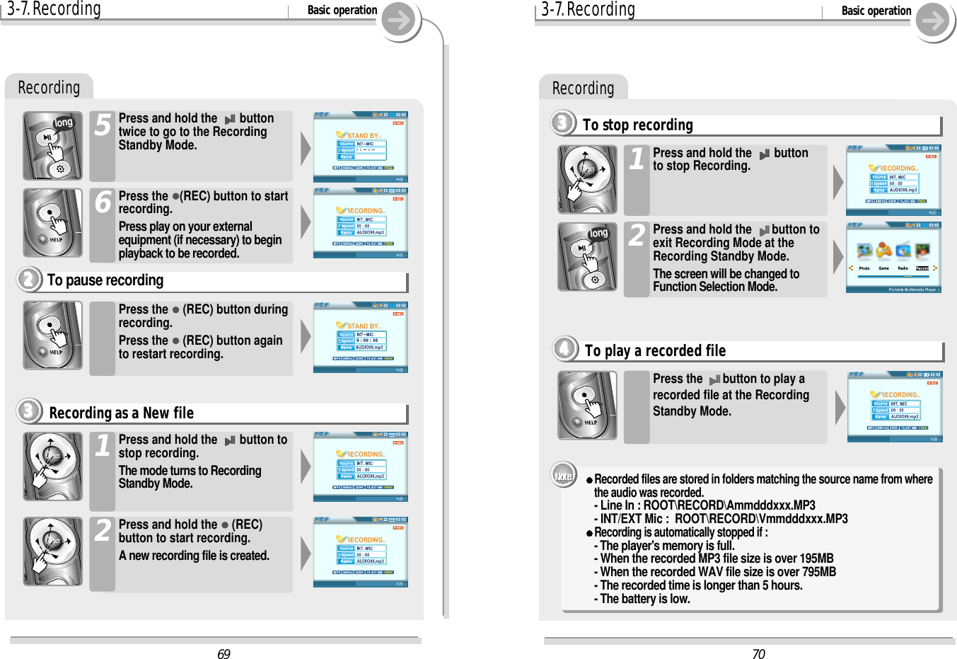 Recording3-7. Recording Basic operationPress the &quot;(REC) button duringrecording. Press the &quot;(REC) button againto restart recording.To pause recording2222Press and hold the II button tostop recording.The mode turns to RecordingStandby Mode.1Press and hold the &quot;(REC)button to start recording.A new recording file is created.2Recording as a New file3333Press the &quot;(REC) button to startrecording.Press play on your externalequipment (if necessary) to beginplayback to be recorded.6Press and hold the II buttontwice to go to the RecordingStandby Mode.5longRecording3-7. Recording Basic operationTo stop recording3333Press the IIbutton to play arecorded file at the RecordingStandby Mode.To play a recorded file4444Press and hold the II buttonto stop Recording.1Press and hold the IIbutton toexit Recording Mode at theRecording Standby Mode.The screen will be changed toFunction Selection Mode.2l Recorded files are stored in folders matching the source name from wherethe audio was recorded.- Line In : ROOT\RECORD\Ammdddxxx.MP3- INT/EXT Mic :  ROOT\RECORD\Vmmdddxxx.MP3Recording is automatically stopped if :- The player&apos;s memory is full.- When the recorded MP3 file size is over 195MB- When the recorded WAV file size is over 795MB- The recorded time is longer than 5 hours.- The battery is low.70RECORDING..RECORDING..69RECORDING..RECORDING..RECORDING..STAND BY..- : -- : --STAND BY..0 : 00 : 36long