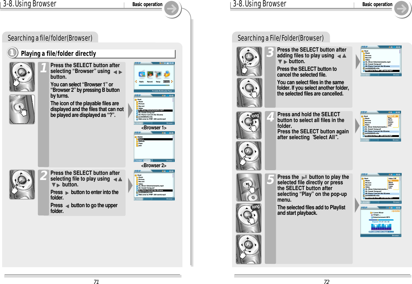3-8. Using Browser Basic operationSearching a file/folder(Browser)Playing a file/folder directly1111Press the SELECT button afterselecting “Browser” using button.You can select “Browser 1” or“Browser 2” by pressing B buttonby turns. The icon of the playable files aredisplayed and the files that can notbe played are displayed as “?”.1Press the SELECT button afterselecting file to play using button.Press  button to enter into thefolder.Press  button to go the upperfolder.2&lt;Browser 1&gt;&lt;Browser 2&gt;3-8. Using Browser Basic operationSearching a File/Folder(Browser)Press the SELECT button afteradding files to play using button.Press the SELECT button tocancel the selected file.You can select files in the samefolder. If you select another folder,the selected files are cancelled.3Press and hold the SELECTbutton to select all files in thefolder. Press the SELECT button againafter selecting  Select All .4Press the IIbutton to play theselected file directly or pressthe SELECT button afterselecting “Play” on the pop-upmenu.The selected files add to Playlistand start playback.5longlong72Root  Music  Picture  Record  Video01. iRiver Entertainments.mp302. Sweet Song.asf03. Piano Concert No 03.wmaJan01000145.m3uWelcome to PMP-100 world.mp3Root  Music  Picture  Record  Video01. iRiver Entertainments.mp302. Sweet Song.asf03. Piano Concert No 03.wmaJan01000145.m3uWelcome to PMP-100 world.mp3Select AllPlayMoveDeleteCopyInfoRoot  Music  Picture  Record  Video01. iRiver Entertainments.mp302. Sweet Song.asf03. Piano Concert No 03.wmaJan01000145.m3uWelcome to PMP-100 world.mp3Select AllPlayMoveDeleteCopyInfoElapsed  01:47 i 03 :58I Love iRiver Singer... Entertainment.MP371Root  Music  Picture  Record  Video01. iRiver Entertainments.mp302. Sweet Song.asf03. Piano Concert No 03.wmaJan01000145.m3uWelcome to PMP-100 world.mp3MUSIC  Dance  Ballade  Pops  JazzRoot  Music  Picture  Record  Video01. iRiver Entertainments.mp302. Sweet Song.asf03. Piano Concert No 03.wmaJan01000145.m3uWelcome to PMP-100 world.mp3