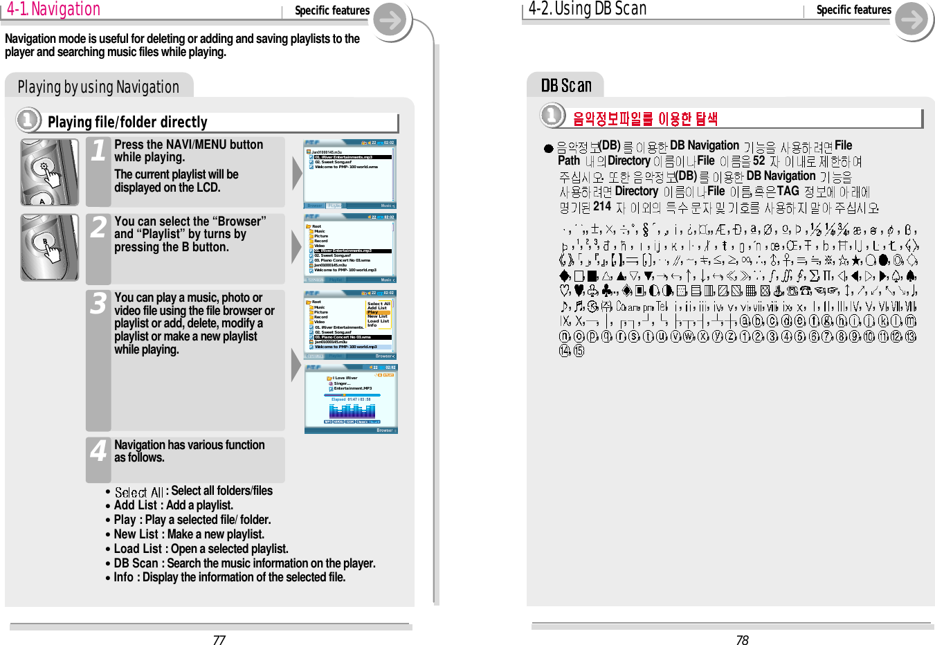 1111Playing by using Navigation784-2. Using DB Scan Specific features(DB) DB Navigation  File Path  Directory File  52 .  (DB) DB Navigation Directory  File  ,TAG 214  .,,, , , , , , , , , , ,, , , , , , , , , , , , , ,,,,,,,,,,,,,,,,,,,,,,,,,, , , , , , , , , , , , , , , , , , , , , , , , , , , , , ,,,,,,,,,,,,,,,,,,,,,,,,,,,,,,,., ,,,,,,,,,,,,,,,,,,,,,,,,,,,,,,,,,,,,,,,,,,,,,,,,,,,,,,,,,,,,,,,,,,,,,,,,,,,,,,,,,,,,,,,,,,,,,,,,,,,,,77Root  Music  Picture  Record  Video01. iRiver Entertainments.mp302. Sweet Song.asf03. Piano Concert No 03.wmaJan01000145.m3uWelcome to PMP-100 world.mp302:0222MusicPlaylistBrowserJan01000145.m3u   01. iRiver Entertainments.mp3   02. Sweet Song.asf   Welcome to PMP-100 world.wma02:0222BrowserPlaylistRoot  Music  Picture  Record  Video01. iRiver Entertainments.02. Sweet Song.asf03. Piano Concert No 03.wmaJan01000145.m3uWelcome to PMP-100 world.mp3Select AllAdd ListPlayNew ListLoad ListInfoElapsed  01:47 i 03 :58I Love iRiver Singer... Entertainment.MP34-1. Navigation Specific featuresPlaying file/folder directly1111You can play a music, photo orvideo file using the file browser orplaylist or add, delete, modify aplaylist or make a new playlistwhile playing.3Press the NAVI/MENU buttonwhile playing.The current playlist will bedisplayed on the LCD.1You can select the “Browser”and “Playlist” by turns bypressing the B button.2Navigation mode is useful for deleting or adding and saving playlists to theplayer and searching music files while playing.Navigation has various function as follows.4&quot;: Select all folders/files&quot;Add List : Add a playlist.&quot;Play : Play a selected file/ folder.&quot;New List : Make a new playlist.&quot;Load List : Open a selected playlist.&quot;DB Scan : Search the music information on the player.&quot;Info : Display the information of the selected file.