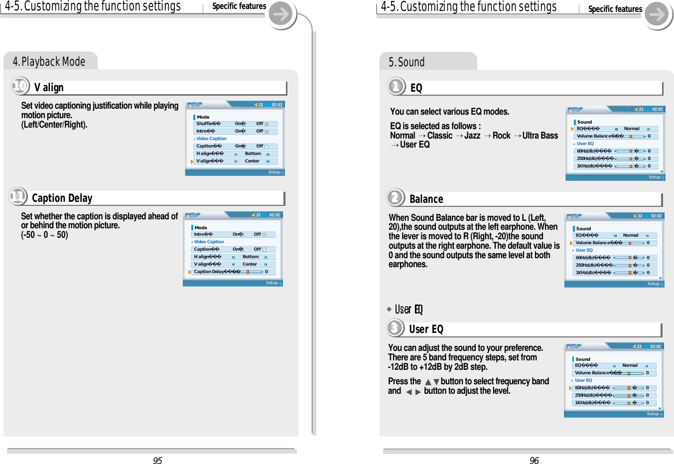 4-5. Customizing the function settings Specific features4. Playback ModeV align11110000Set video captioning justification while playingmotion picture.(Left/Center/Right).Caption Delay11111111Set whether the caption is displayed ahead ofor behind the motion picture. (-50 ~ 0 ~ 50)4-5. Customizing the function settings Specific features5. SoundEQ1111You can select various EQ modes.EQ is selected as follows :Normal  Classic  Jazz  Rock  Ultra BassUser EQYou can adjust the sound to your preference.There are 5 band frequency steps, set from-12dB to +12dB by 2dB step.Press the  button to select frequency bandand  button to adjust the level.When Sound Balance bar is moved to L (Left, 20),the sound outputs at the left earphone. Whenthe lever is moved to R (Right, -20)the soundoutputs at the right earphone. The default value is0 and the sound outputs the same level at bothearphones.Balance2222User EQ3333#9602:0222Sound EQ    Normal Volume Balance     0 User EQ 60Hz(db)        0 250Hz(db)        0 1KHz(db)        0Setup02:0222Sound EQ    Normal Volume Balance     0 User EQ 60Hz(db)        0 250Hz(db)        0 1KHz(db)        0Setup02:0222Sound EQ    Normal Volume Balance     0 User EQ 60Hz(db)        0 250Hz(db)        0 1KHz(db)        0Setup9502:0222Mode Shuffle      On     Off Intro      On     Off Video Caption Caption      On     Off H align     Bottom V align     CenterSetup02:0222Mode Intro      On     Off Video Caption Caption      On     Off H align     Bottom V align     Center Caption Delay     0Setup