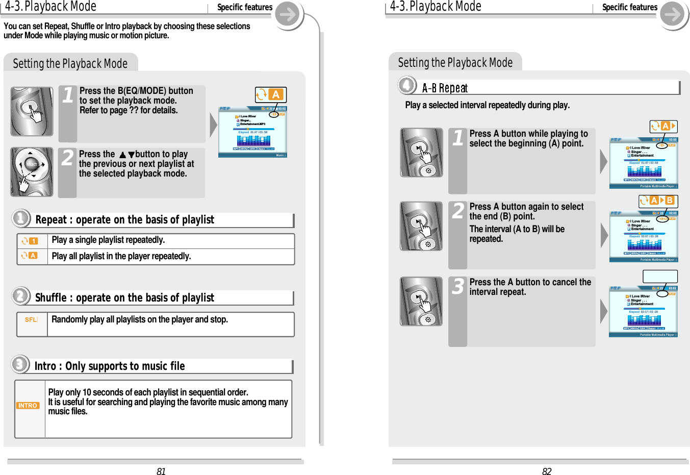 Setting the Playback Mode4-3. Playback Mode Specific featuresPress the B(EQ/MODE) buttonto set the playback mode.Refer to page ?? for details.1You can set Repeat, Shuffle or Intro playback by choosing these selectionsunder Mode while playing music or motion picture. Play a single playlist repeatedly.Play all playlist in the player repeatedly.Repeat : operate on the basis of playlist1111Press the  button to playthe previous or next playlist atthe selected playback mode.2Randomly play all playlists on the player and stop.Shuffle : operate on the basis of playlist2222Intro : Only supports to music file3333Play only 10 seconds of each playlist in sequential order.It is useful for searching and playing the favorite music among manymusic files.Setting the Playback Mode4-3. Playback Mode Specific featuresPress A button while playing toselect the beginning (A) point.1Play a selected interval repeatedly during play.Press A button again to selectthe end (B) point.The interval (A to B) will berepeated.2Press the A button to cancel theinterval repeat.3444482Elapsed  01:47 i 03 :58I Love iRiver Singer . . . EntertainmentElapsed  02:07 i 03 :38I Love iRiver Singer . . . EntertainmentElapsed  02:17 i 03 :28I Love iRiver Singer . . . Entertainment81Elapsed  01:47 i 03 :58I Love iRiver Singer... Entertainment.MP3