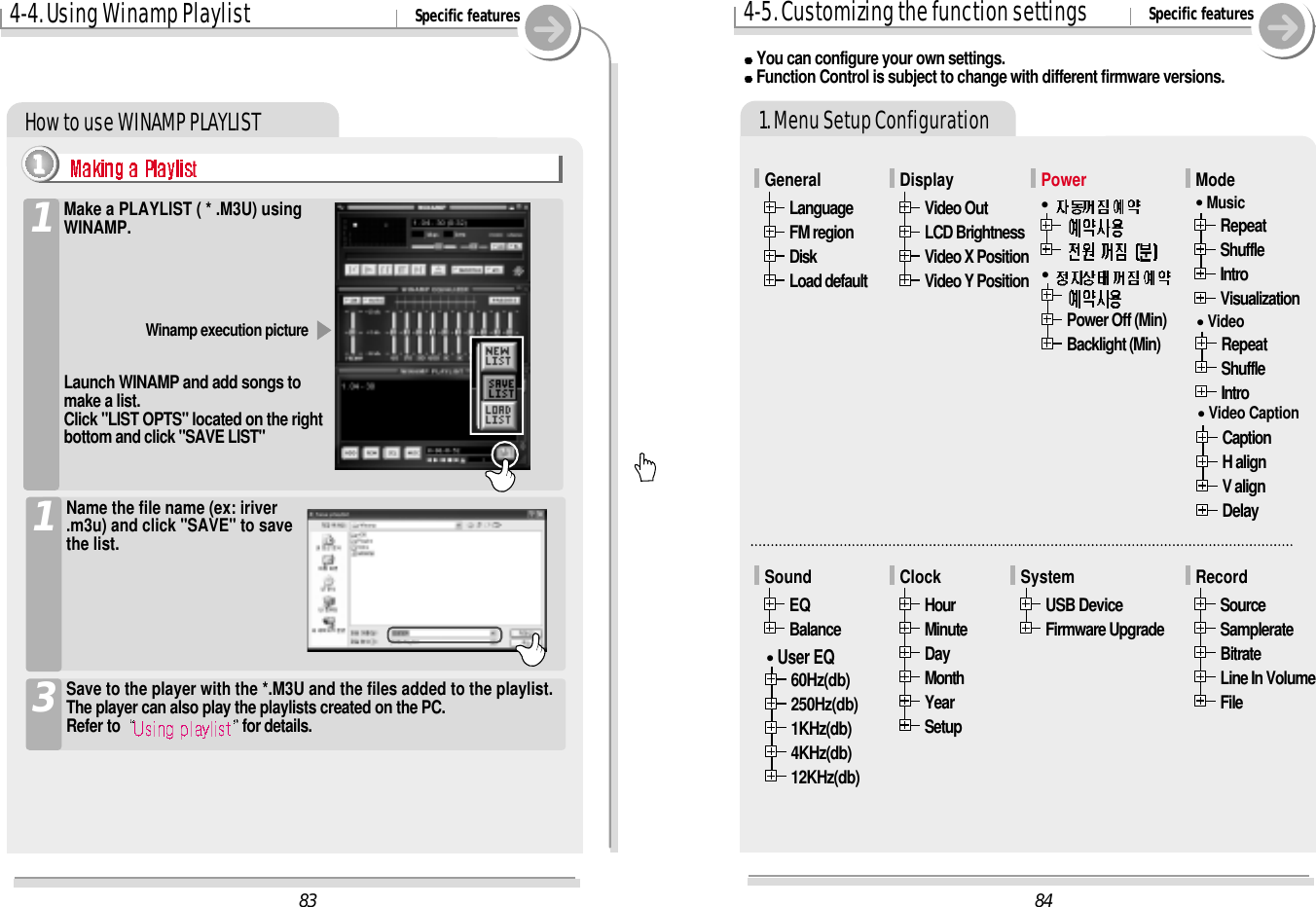 How to use WINAMP PLAYLIST 1. Menu Setup Configuration844-5. Customizing the function settings Specific featuresYou can configure your own settings.Function Control is subject to change with different firmware versions. USB DeviceFirmware UpgradeSystemHourMinuteDayMonthYearSetupClockEQBalanceSoundRepeatShuffleIntroVisualizationMode&quot;MusicRepeatShuffleIntro&quot;VideoVideo OutLCD BrightnessVideo X PositionVideo Y PositionDisplayLanguageFM regionDiskLoad defaultGeneralCaptionH alignV alignDelay&quot;Video CaptionSourceSamplerateBitrateLine In VolumeFileRecord60Hz(db)250Hz(db)1KHz(db)4KHz(db)12KHz(db)&quot;User EQ83Power&quot;Power Off (Min)Backlight (Min)&quot;Make a PLAYLIST ( * .M3U) usingWINAMP.14-4. Using Winamp Playlist Specific featuresLaunch WINAMP and add songs tomake a list.Click &quot;LIST OPTS&quot; located on the rightbottom and click &quot;SAVE LIST&quot;Winamp execution picture1111Save to the player with the *.M3U and the files added to the playlist.The player can also play the playlists created on the PC.Refer to  for details.3Name the file name (ex: iriver.m3u) and click &quot;SAVE&quot; to savethe list.1