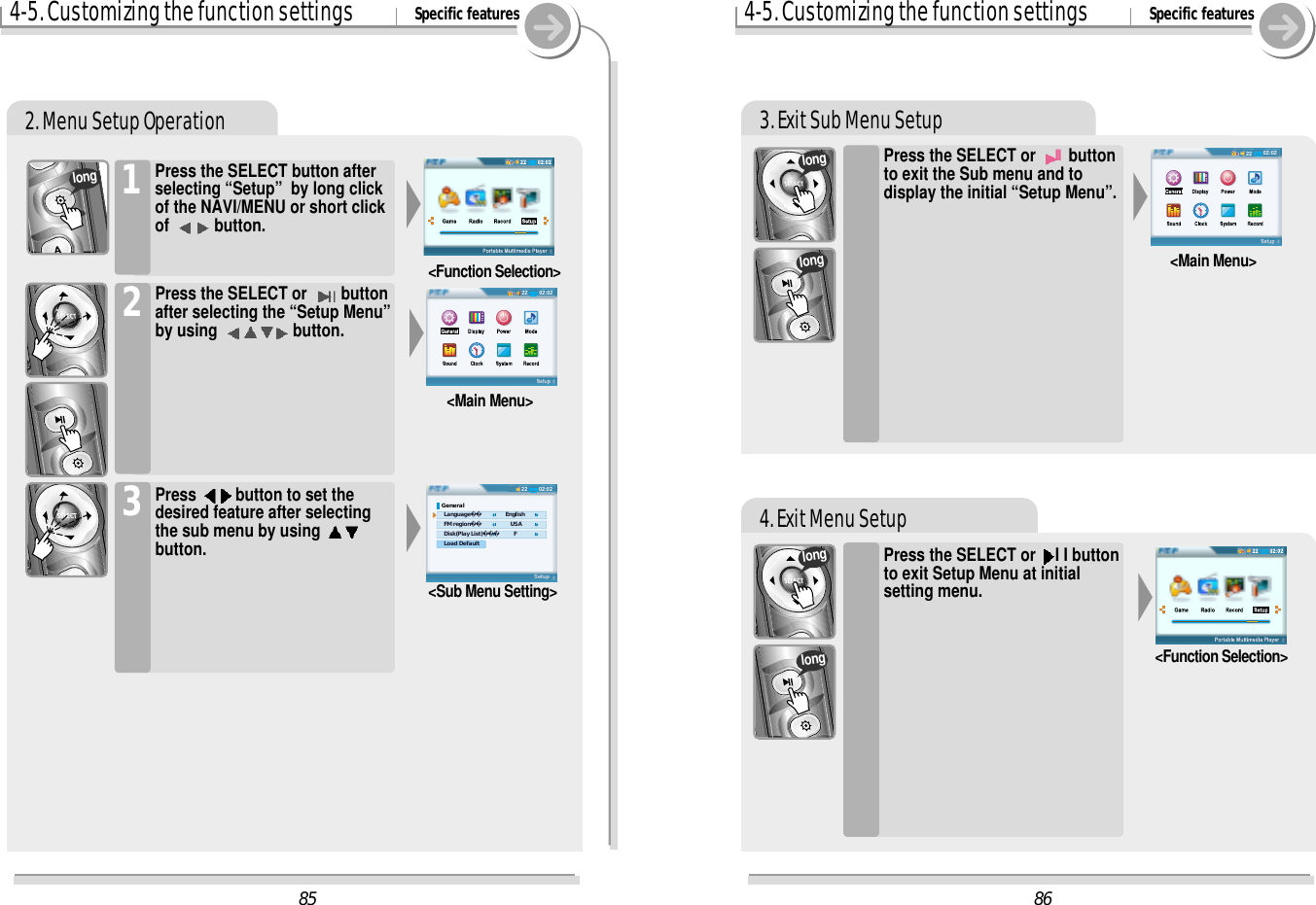 4-5. Customizing the function settings Specific features2. Menu Setup Operation1&lt;Function Selection&gt;Press the SELECT or  buttonafter selecting the “Setup Menu”by using  button.2&lt;Main Menu&gt;Press  button to set thedesired feature after selectingthe sub menu by using button.3&lt;Sub Menu Setting&gt;longPress the SELECT button afterselecting “Setup”  by long clickof the NAVI/MENU or short clickof  button.3. Exit Sub Menu Setup4. Exit Menu Setup4-5. Customizing the function settings Specific featuresPress the SELECT or IIbuttonto exit the Sub menu and todisplay the initial “Setup Menu”.Press the SELECT or  I I buttonto exit Setup Menu at initialsetting menu.&lt;Function Selection&gt;longlonglonglong&lt;Main Menu&gt;8602:02228502:022202:0222General   Language      English   FM region         USA   Disk(Play List)  F   Load DefaultSetup