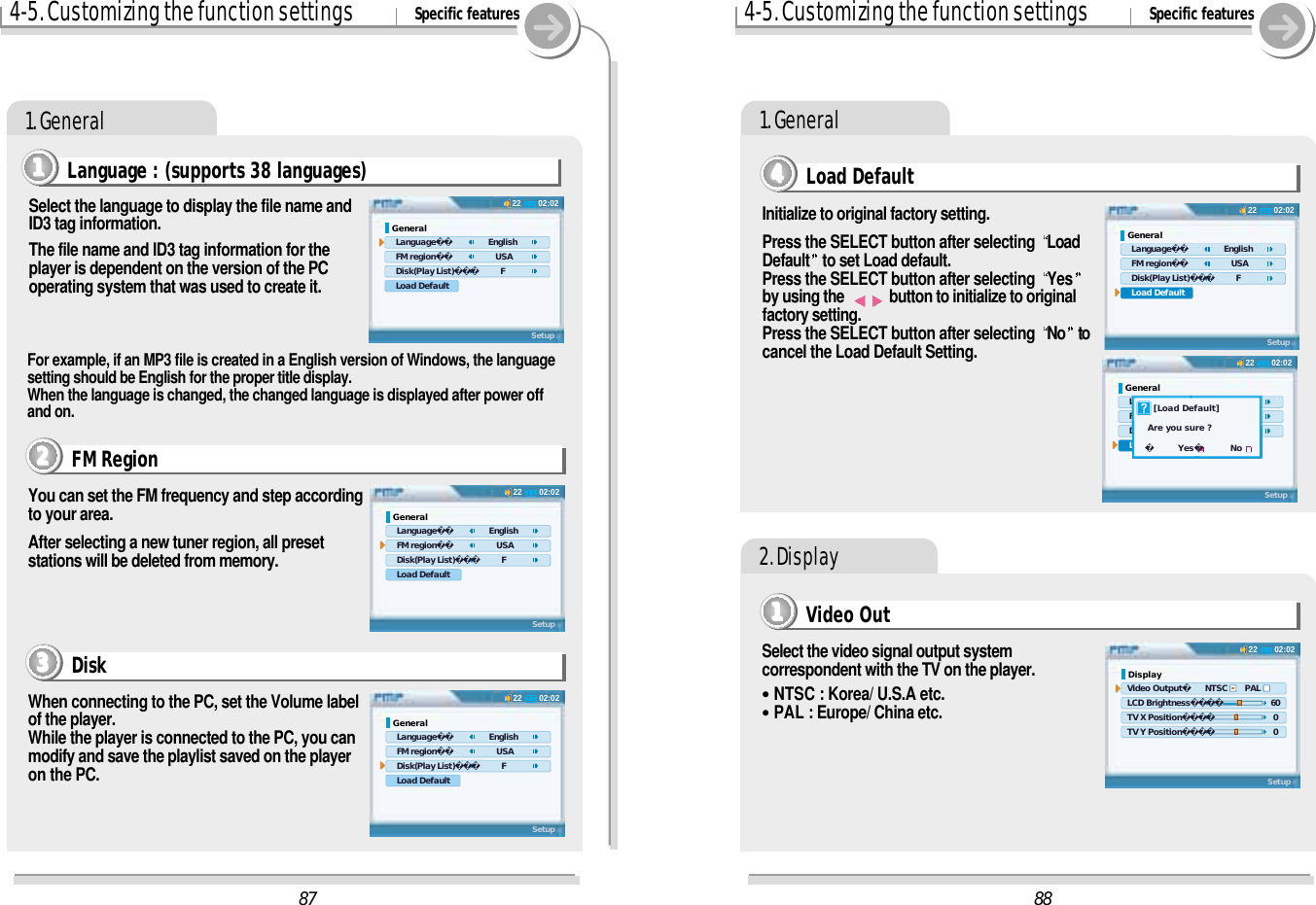 4-5. Customizing the function settings Specific features1. GeneralLanguage : (supports 38 languages)1111Select the language to display the file name andID3 tag information.The file name and ID3 tag information for theplayer is dependent on the version of the PCoperating system that was used to create it.When connecting to the PC, set the Volume labelof the player.While the player is connected to the PC, you canmodify and save the playlist saved on the playeron the PC.You can set the FM frequency and step accordingto your area.After selecting a new tuner region, all presetstations will be deleted from memory.FM Region2222Disk3333For example, if an MP3 file is created in a English version of Windows, the languagesetting should be English for the proper title display.When the language is changed, the changed language is displayed after power offand on.4-5. Customizing the function settings Specific features11111. GeneralInitialize to original factory setting.Press the SELECT button after selecting  LoadDefault to set Load default.Press the SELECT button after selecting  Yesby using the  button to initialize to originalfactory setting. Press the SELECT button after selecting  No tocancel the Load Default Setting.Load Default44442. DisplaySelect the video signal output systemcorrespondent with the TV on the player.&quot;NTSC : Korea/ U.S.A etc.&quot;PAL : Europe/ China etc.Video Out11118802:0222General   Language      English   FM region         USA   Disk(Play List)  F   Load DefaultSetup02:0222Display Video Output      NTSC       PAL LCD Brightness       60     TV X Position        0 TV Y Position        0Setup02:0222General   Language      English   FM region         USA   Disk(Play List)  F   Load DefaultSetup    [Load Default]  Are you sure ?        Yes         No8702:0222General   Language      English   FM region         USA   Disk(Play List)  F   Load DefaultSetup02:0222General   Language      English   FM region         USA   Disk(Play List)  F   Load DefaultSetup02:0222General   Language      English   FM region         USA   Disk(Play List)  F   Load DefaultSetup