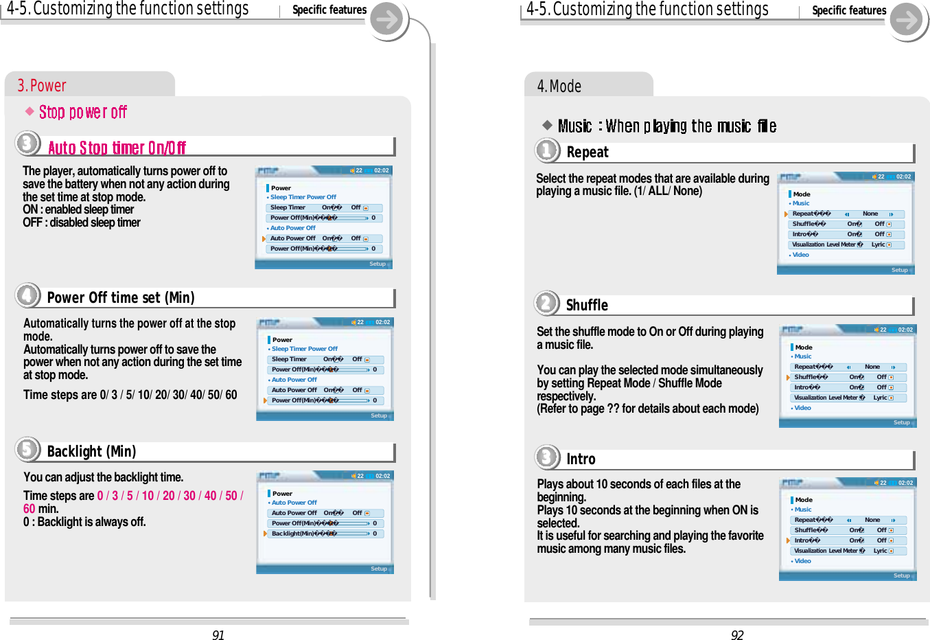 4-5. Customizing the function settings Specific features4. ModeSelect the repeat modes that are available duringplaying a music file. (1/ ALL/ None)Plays about 10 seconds of each files at thebeginning.Plays 10 seconds at the beginning when ON isselected.It is useful for searching and playing the favoritemusic among many music files.Set the shuffle mode to On or Off during playinga music file.You can play the selected mode simultaneouslyby setting Repeat Mode / Shuffle Moderespectively.(Refer to page ?? for details about each mode)#Intro3333Shuffle2222Repeat11119202:0222Mode Music Repeat       None Shuffle       On     Off Intro       On     Off Visualization  Level Meter    Lyric VideoSetup02:0222Mode Music Repeat       None Shuffle       On     Off Intro       On     Off Visualization  Level Meter    Lyric VideoSetup02:0222Mode Music Repeat       None Shuffle       On     Off Intro       On     Off Visualization  Level Meter    Lyric VideoSetup914-5. Customizing the function settings Specific features3. Power02:0222Power Sleep Timer Power Off Sleep Timer          On    Off Power Off(Min)       0 Auto Power Off Auto Power Off    On    Off Power Off(Min)       0Setup02:0222Power Sleep Timer Power Off Sleep Timer          On    Off Power Off(Min)       0 Auto Power Off Auto Power Off    On    Off Power Off(Min)       0SetupThe player, automatically turns power off tosave the battery when not any action duringthe set time at stop mode.ON : enabled sleep timerOFF : disabled sleep timerAutomatically turns the power off at the stopmode.Automatically turns power off to save thepower when not any action during the set timeat stop mode.Time steps are 0/ 3 / 5/ 10/ 20/ 30/ 40/ 50/ 60#Power Off time set (Min)44443333You can adjust the backlight time.Time steps are 0 / 3 / 5 / 10 / 20 / 30 / 40 / 50 /60 min. 0 : Backlight is always off.Backlight (Min)555502:0222Power Auto Power Off Auto Power Off    On    Off Power Off(Min)       0 Backlight(Min)       0Setup