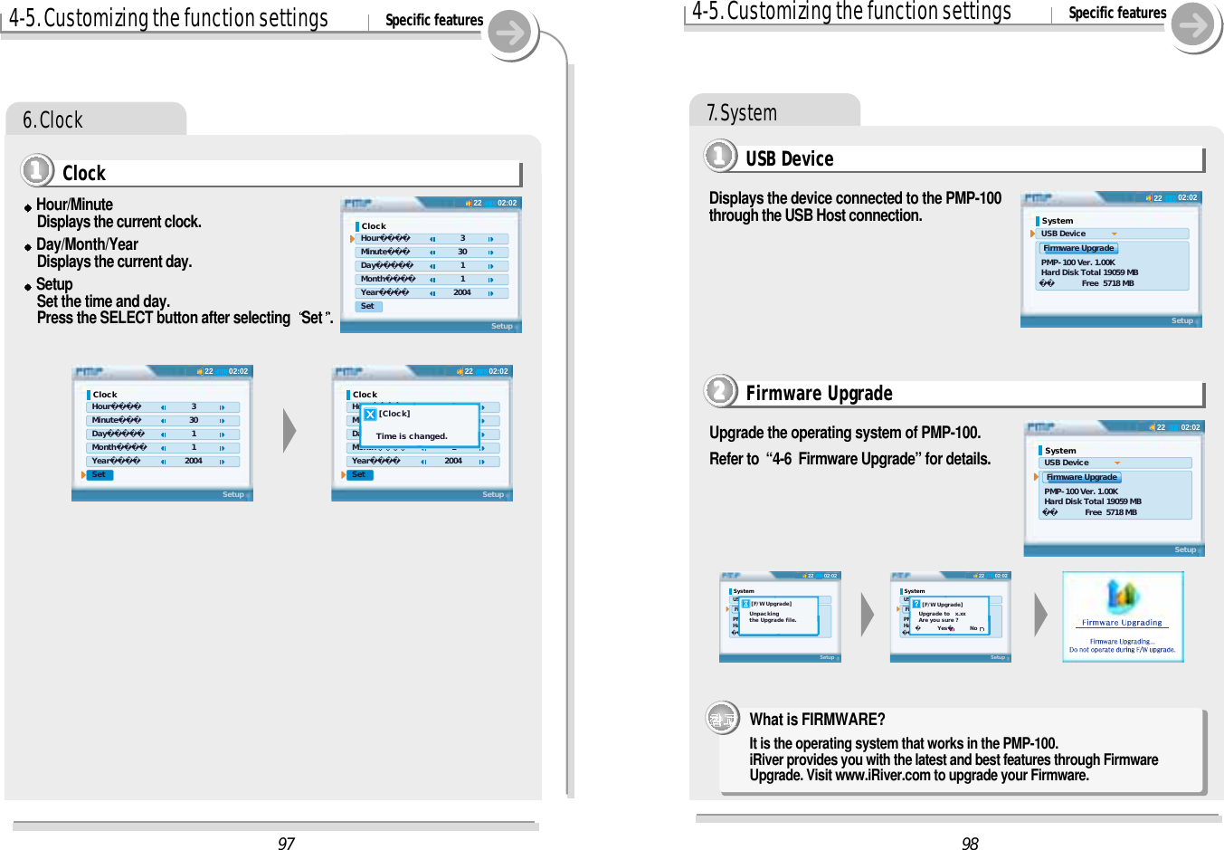 4-5. Customizing the function settings Specific features6. ClockHour/MinuteDisplays the current clock.Day/Month/YearDisplays the current day.SetupSet the time and day.Press the SELECT button after selecting  Set . Clock11114-5. Customizing the function settings Specific features7. SystemUSB Device1111Displays the device connected to the PMP-100through the USB Host connection.Firmware Upgrade2222Upgrade the operating system of PMP-100.Refer to  “4-6  Firmware Upgrade” for details.What is FIRMWARE? It is the operating system that works in the PMP-100. iRiver provides you with the latest and best features through FirmwareUpgrade. Visit www.iRiver.com to upgrade your Firmware. 9802:0222System USB Device  Firmware Upgrade PMP-100 Ver. 1.00K Hard Disk Total 19059 MB  Free  5718 MBSetup02:0222System USB Device  Firmware Upgrade PMP-100 Ver. 1.00K Hard Disk Total 19059 MB  Free  5718 MBSetup02:0222System USB Device  Firmware Upgrade PMP-100 Ver. 1.00K Hard Disk Total 19059 MB  Free  5718 MBSetup    [F/W Upgrade]  Upgrade to   x.xx  Are you sure ?      Yes         No02:0222System USB Device  Firmware Upgrade PMP-100 Ver. 1.00K Hard Disk Total 19059 MB  Free  5718 MBSetup    [F/W Upgrade]   Unpacking   the Upgrade file.9702:0222Clock Hour 3 Minute         30 Day 1 Month 1 Year       2004 SetSetup02:0222Clock Hour 3 Minute         30 Day 1 Month 1 Year       2004 SetSetup02:0222Clock Hour 3 Minute         30 Day 1 Month 1 Year       2004 SetSetup    [Clock]   Time is changed.