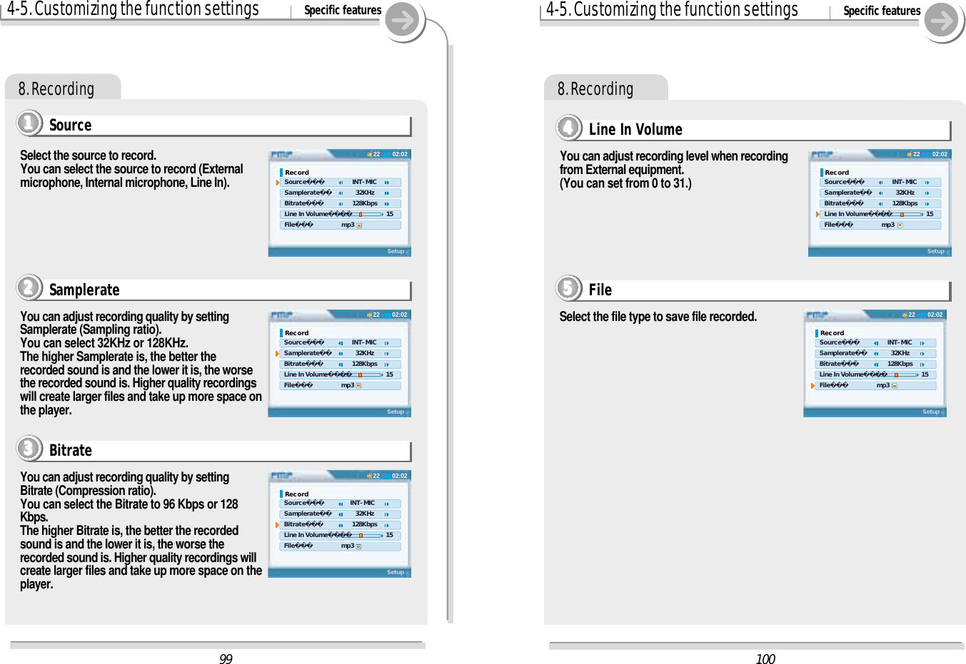 4-5. Customizing the function settings Specific features8. RecordingSource1111Select the source to record.You can select the source to record (Externalmicrophone, Internal microphone, Line In).You can adjust recording quality by settingSamplerate (Sampling ratio).You can select 32KHz or 128KHz.The higher Samplerate is, the better therecorded sound is and the lower it is, the worsethe recorded sound is. Higher quality recordingswill create larger files and take up more space onthe player.Samplerate2222You can adjust recording quality by settingBitrate (Compression ratio).You can select the Bitrate to 96 Kbps or 128Kbps.The higher Bitrate is, the better the recordedsound is and the lower it is, the worse therecorded sound is. Higher quality recordings willcreate larger files and take up more space on theplayer.Bitrate33334-5. Customizing the function settings Specific features8. RecordingYou can adjust recording level when recordingfrom External equipment.(You can set from 0 to 31.)Line In Volume4444Select the file type to save file recorded.File555510002:0222Record Source    INT-MIC Samplerate      32KHz Bitrate    128Kbps Line In Volume     15 File       mp3Setup02:0222Record Source    INT-MIC Samplerate      32KHz Bitrate    128Kbps Line In Volume     15 File       mp3Setup9902:0222Record Source    INT-MIC Samplerate      32KHz Bitrate    128Kbps Line In Volume     15 File       mp3Setup02:0222Record Source    INT-MIC Samplerate      32KHz Bitrate    128Kbps Line In Volume     15 File       mp3Setup02:0222Record Source   INT-MIC Samplerate      32KHz Bitrate    128Kbps Line In Volume     15 File       mp3Setup