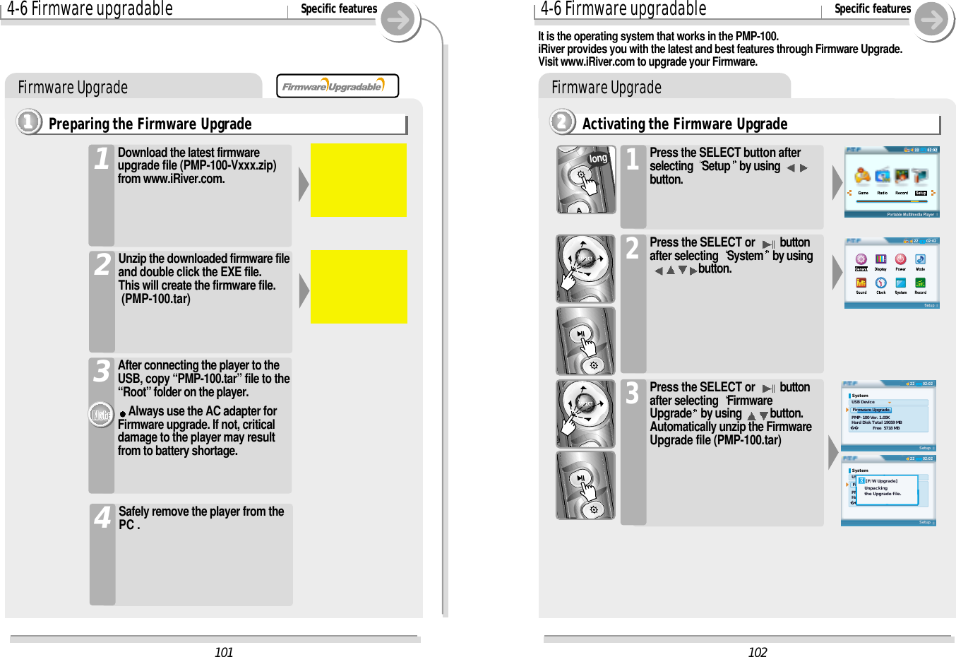 4-6 Firmware upgradable Specific featuresFirmware UpgradeActivating the Firmware Upgrade2222Press the SELECT button afterselecting  Setup by using button.1Press the SELECT or  buttonafter selecting  System by usingbutton.2Press the SELECT or  buttonafter selecting  FirmwareUpgrade by using  button.Automatically unzip the FirmwareUpgrade file (PMP-100.tar)3longIt is the operating system that works in the PMP-100.iRiver provides you with the latest and best features through Firmware Upgrade.Visit www.iRiver.com to upgrade your Firmware.10202:022202:0222System USB Device  Firmware Upgrade PMP-100 Ver. 1.00K Hard Disk Total 19059 MB  Free  5718 MBSetup02:0222System USB Device  Firmware Upgrade PMP-100 Ver. 1.00K Hard Disk Total 19059 MB  Free  5718 MBSetup    [F/W Upgrade]   Unpacking   the Upgrade file.1014-6 Firmware upgradable Specific featuresFirmware UpgradePreparing the Firmware Upgrade1111Download the latest firmwareupgrade file (PMP-100-Vxxx.zip)from www.iRiver.com.1Unzip the downloaded firmware fileand double click the EXE file.  This will create the firmware file.  (PMP-100.tar)2After connecting the player to theUSB, copy “PMP-100.tar” file to the“Root” folder on the player.Always use the AC adapter forFirmware upgrade. If not, criticaldamage to the player may resultfrom to battery shortage.3Safely remove the player from thePC .4