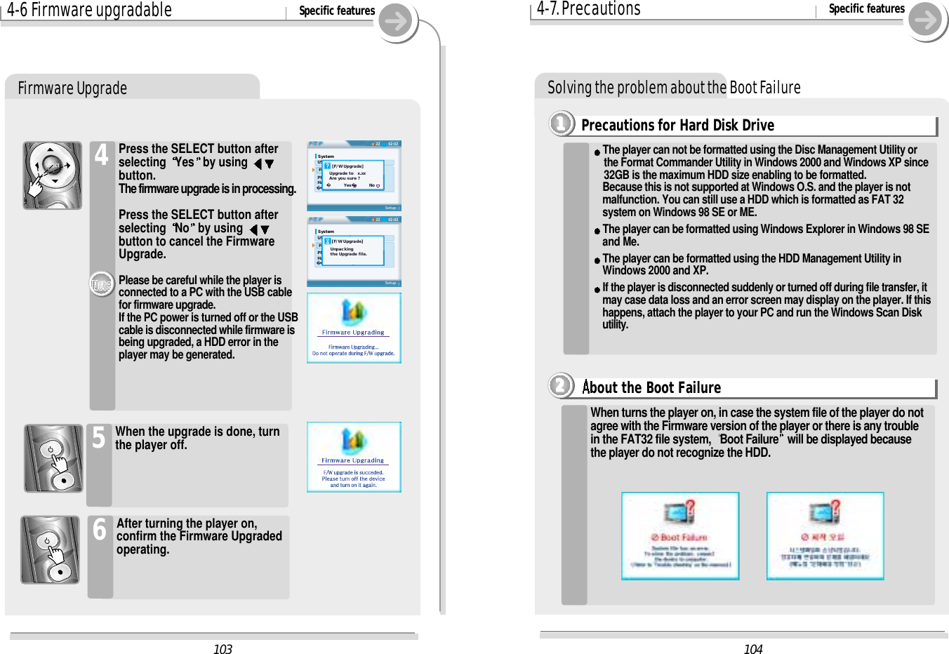 4-6 Firmware upgradable Specific featuresFirmware UpgradePress the SELECT button afterselecting  Yes by using button.The firmware upgrade is in processing. Press the SELECT button afterselecting  No by using button to cancel the FirmwareUpgrade.Please be careful while the player isconnected to a PC with the USB cablefor firmware upgrade.If the PC power is turned off or the USBcable is disconnected while firmware isbeing upgraded, a HDD error in theplayer may be generated. 4When the upgrade is done, turnthe player off.5After turning the player on,confirm the Firmware Upgradedoperating.61044-7. Precautions Specific featuresSolving the problem about the Boot Failure10302:0222System USB Device  Firmware Upgrade PMP-100 Ver. 1.00K Hard Disk Total 19059 MB  Free  5718 MBSetup    [F/W Upgrade]  Upgrade to   x.xx  Are you sure ?      Yes         No02:0222System USB Device  Firmware Upgrade PMP-100 Ver. 1.00K Hard Disk Total 19059 MB  Free  5718 MBSetup    [F/W Upgrade]   Unpacking   the Upgrade file.Precautions for Hard Disk Drive1111When turns the player on, in case the system file of the player do notagree with the Firmware version of the player or there is any troublein the FAT32 file system,  Boot Failure will be displayed becausethe player do not recognize the HDD.The player can not be formatted using the Disc Management Utility or the Format Commander Utility in Windows 2000 and Windows XP since32GB is the maximum HDD size enabling to be formatted.Because this is not supported at Windows O.S. and the player is notmalfunction. You can still use a HDD which is formatted as FAT 32system on Windows 98 SE or ME.The player can be formatted using Windows Explorer in Windows 98 SE and Me.The player can be formatted using the HDD Management Utility in Windows 2000 and XP.If the player is disconnected suddenly or turned off during file transfer, it may case data loss and an error screen may display on the player. If thishappens, attach the player to your PC and run the Windows Scan Diskutility.bout the Boot Failure2222