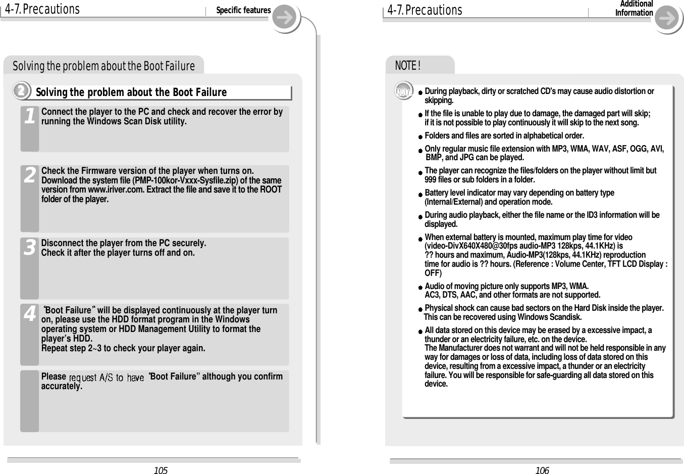 Solving the problem about the Boot Failure1061054-7. Precautions Specific featuresBoot Failure will be displayed continuously at the player turnon, please use the HDD format program in the Windowsoperating system or HDD Management Utility to format theplayer’s HDD.Repeat step 2~3 to check your player again.4Please  Boot Failure” although you confirmaccurately.Disconnect the player from the PC securely.Check it after the player turns off and on.3Connect the player to the PC and check and recover the error byrunning the Windows Scan Disk utility.1Check the Firmware version of the player when turns on.Download the system file (PMP-100kor-Vxxx-Sysfile.zip) of the sameversion from www.iriver.com. Extract the file and save it to the ROOTfolder of the player.2Solving the problem about the Boot Failure2222NOTE !4-7. Precautions AdditionalInformationDuring playback, dirty or scratched CD&apos;s may cause audio distortion or skipping.If the file is unable to play due to damage, the damaged part will skip; if it is not possible to play continuously it will skip to the next song.Folders and files are sorted in alphabetical order.Only regular music file extension with MP3, WMA, WAV, ASF, OGG, AVI,BMP, and JPG can be played.The player can recognize the files/folders on the player without limit but 999 files or sub folders in a folder.Battery level indicator may vary depending on battery type (Internal/External) and operation mode.During audio playback, either the file name or the ID3 information will be displayed.When external battery is mounted, maximum play time for video(video-DivX640X480@30fps audio-MP3 128kps, 44.1KHz) is?? hours and maximum, Audio-MP3(128kps, 44.1KHz) reproductiontime for audio is ?? hours. (Reference : Volume Center, TFT LCD Display :OFF)Audio of moving picture only supports MP3, WMA.AC3, DTS, AAC, and other formats are not supported.Physical shock can cause bad sectors on the Hard Disk inside the player. This can be recovered using Windows Scandisk.All data stored on this device may be erased by a excessive impact, a thunder or an electricity failure, etc. on the device.The Manufacturer does not warrant and will not be held responsible in anyway for damages or loss of data, including loss of data stored on thisdevice, resulting from a excessive impact, a thunder or an electricityfailure. You will be responsible for safe-guarding all data stored on thisdevice.