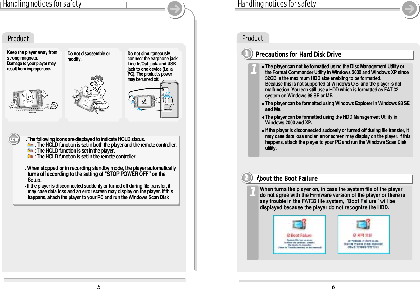 6Handling notices for safetyProduct5Handling notices for safetyDo not disassemble ormodify.Keep the player away fromstrong magnets.Damage to your player mayresult from improper use.Do not simultaneouslyconnect the earphone jack,Line-In/Out jack, and USBjack to one device (i.e. aPC). The product&apos;s powermay be turned off.ProductPrecautions for Hard Disk Drive1111When turns the player on, in case the system file of the playerdo not agree with the Firmware version of the player or there isany trouble in the FAT32 file system,  Boot Failure will bedisplayed because the player do not recognize the HDD.1The player can not be formatted using the Disc Management Utility orthe Format Commander Utility in Windows 2000 and Windows XP since32GB is the maximum HDD size enabling to be formatted.Because this is not supported at Windows O.S. and the player is notmalfunction. You can still use a HDD which is formatted as FAT 32system on Windows 98 SE or ME.The player can be formatted using Windows Explorer in Windows 98 SE and Me.The player can be formatted using the HDD Management Utility in Windows 2000 and XP.If the player is disconnected suddenly or turned off during file transfer, it may case data loss and an error screen may display on the player. If thishappens, attach the player to your PC and run the Windows Scan Diskutility.1bout the Boot Failure2222The following icons are displayed to indicate HOLD status.: The HOLD function is set in both the player and the remote controller.: The HOLD function is set in the player.: The HOLD function is set in the remote controller.When stopped or in recording standby mode, the player automatically turns off according to the setting of “STOP POWER OFF” on the Setup.If the player is disconnected suddenly or turned off during file transfer, it may case data loss and an error screen may display on the player. If this happens, attach the player to your PC and run the Windows Scan Disk