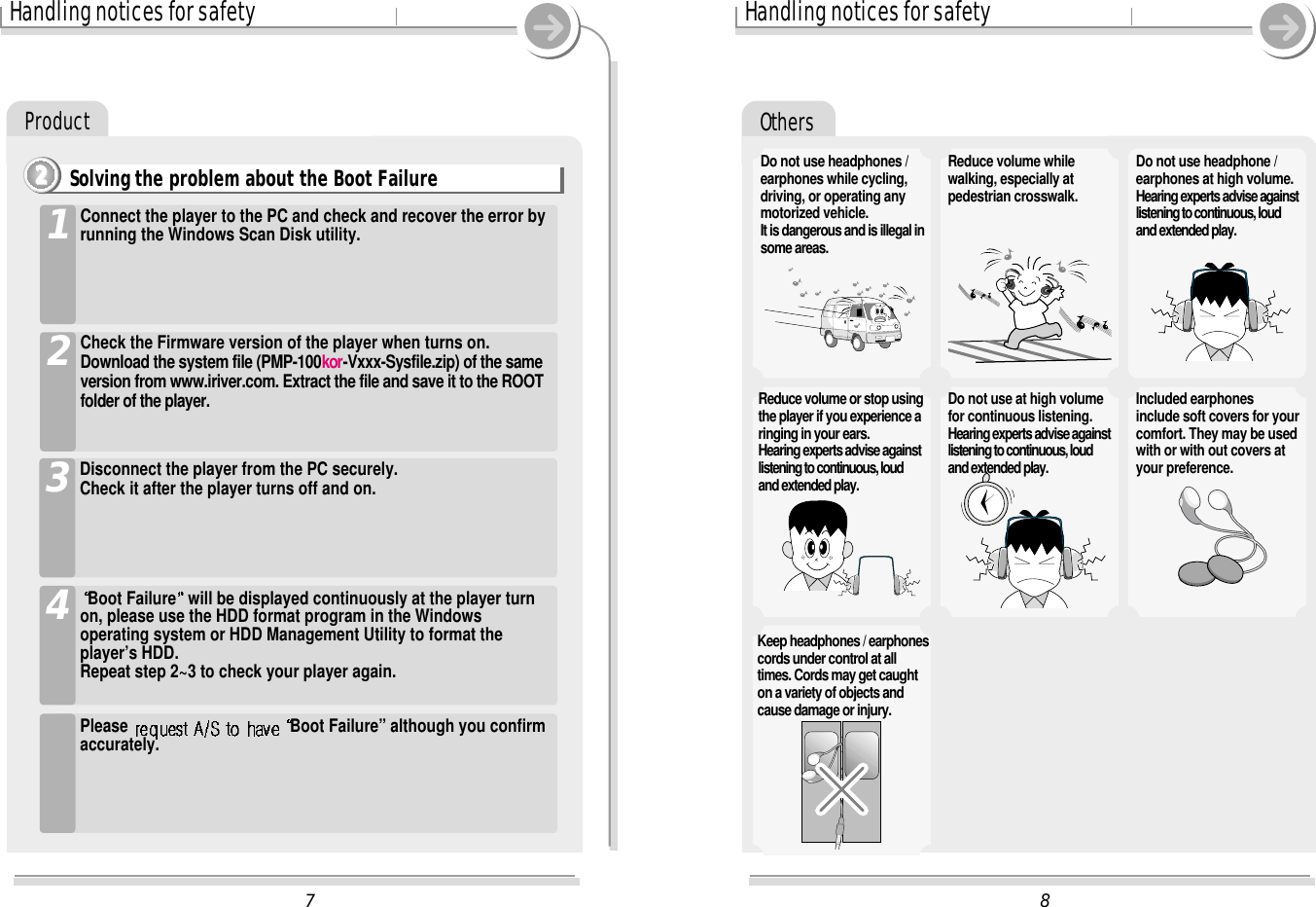 Others8Handling notices for safetyDo not use headphones /earphones while cycling,driving, or operating anymotorized vehicle.It is dangerous and is illegal insome areas.Reduce volume whilewalking, especially atpedestrian crosswalk.Do not use headphone /earphones at high volume.Hearing experts advise againstlistening to continuous, loudand extended play.Reduce volume or stop usingthe player if you experience aringing in your ears.Hearing experts advise againstlistening to continuous, loudand extended play.Do not use at high volumefor continuous listening.Hearing experts advise againstlistening to continuous, loudand extended play.Included earphonesinclude soft covers for yourcomfort. They may be usedwith or with out covers atyour preference.Keep headphones / earphonescords under control at alltimes. Cords may get caughton a variety of objects andcause damage or injury.7Handling notices for safetyProductBoot Failure will be displayed continuously at the player turnon, please use the HDD format program in the Windowsoperating system or HDD Management Utility to format theplayer’s HDD.Repeat step 2~3 to check your player again.4Please  Boot Failure” although you confirmaccurately.Disconnect the player from the PC securely.Check it after the player turns off and on.3Connect the player to the PC and check and recover the error byrunning the Windows Scan Disk utility.1Check the Firmware version of the player when turns on.Download the system file (PMP-100kor-Vxxx-Sysfile.zip) of the sameversion from www.iriver.com. Extract the file and save it to the ROOTfolder of the player.2Solving the problem about the Boot Failure2222