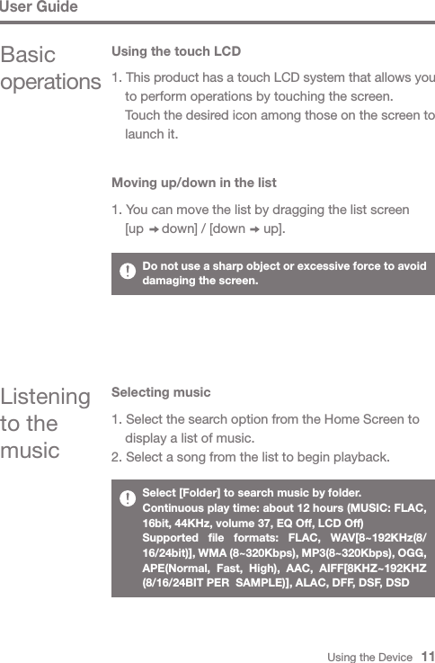 Using the Device   11User GuideBasic operationsUsing the touch LCDListening to the music1. This product has a touch LCD system that allows you   to perform operations by touching the screen.  Touch the desired icon among those on the screen to   launch it.Moving up/down in the list1. You can move the list by dragging the list screen   [up     down] / [down     up].Selecting music1. Select the search option from the Home Screen to   display a list of music.2. Select a song from the list to begin playback.Do not use a sharp object or excessive force to avoid damaging the screen.Select [Folder] to search music by folder.Continuous play time: about 12 hours (MUSIC: FLAC, 16bit, 44KHz, volume 37, EQ Off, LCD Off)Supported file formats: FLAC, WAV[8~192KHz(8/ 16/24bit)], WMA (8~320Kbps), MP3(8~320Kbps), OGG, APE(Normal, Fast, High), AAC, AIFF[8KHZ~192KHZ (8/16/24BIT PER  SAMPLE)], ALAC, DFF, DSF, DSD