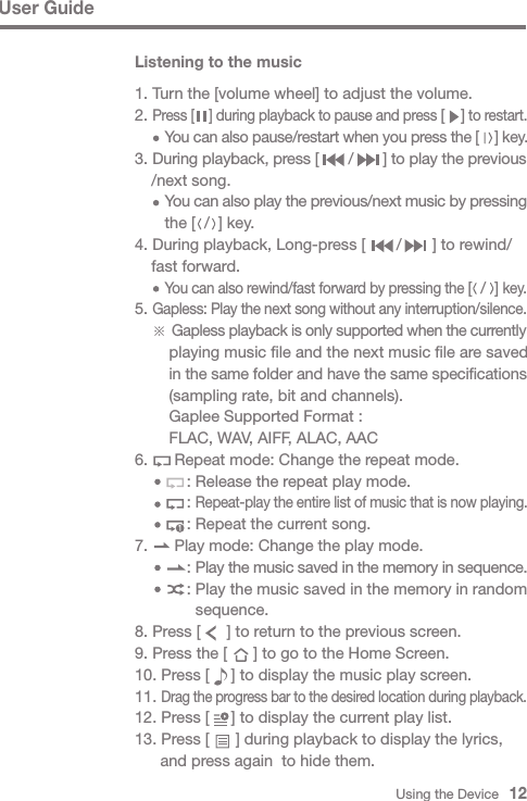 Using the Device   12User GuideListening to the music1. Turn the [volume wheel] to adjust the volume.2. Press [    ] during playback to pause and press [    ] to restart.     You can also pause/restart when you press the [    ] key.3. During playback, press [       /       ] to play the previous  /next song.     You can also play the previous/next music by pressing      the [  /  ] key.4. During playback, Long-press [       /       ] to rewind/  fast forward.     You can also rewind/fast forward by pressing the [  /  ] key.5. Gapless: Play the next song without any interruption/silence. ※ Gapless playback is only supported when the currently       playing music file and the next music file are saved       in the same folder and have the same specifications       (sampling rate, bit and channels).      Gaplee Supported Format :       FLAC, WAV, AIFF, ALAC, AAC 6.      Repeat mode: Change the repeat mode.          : Release the repeat play mode.          : Repeat-play the entire list of music that is now playing.          : Repeat the current song.7.      Play mode: Change the play mode.          : Play the music saved in the memory in sequence.          : Play the music saved in the memory in random             sequence.8. Press [      ] to return to the previous screen.9. Press the [      ] to go to the Home Screen.10. Press [     ] to display the music play screen.11. Drag the progress bar to the desired location during playback.12. Press [     ] to display the current play list.13. Press [      ] during playback to display the lyrics,     and press again  to hide them.1