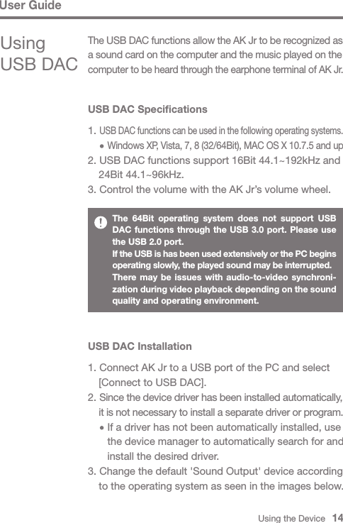 Using the Device   14User GuideUSB DAC Specifications1. USB DAC functions can be used in the following operating systems.     Windows XP, Vista, 7, 8 (32/64Bit), MAC OS X 10.7.5 and up2. USB DAC functions support 16Bit 44.1~192kHz and   24Bit 44.1~96kHz.3. Control the volume with the AK Jr’s volume wheel.USB DAC Installation1. Connect AK Jr to a USB port of the PC and select   [Connect to USB DAC].2. Since the device driver has been installed automatically,  it is not necessary to install a separate driver or program.     If a driver has not been automatically installed, use      the device manager to automatically search for and      install the desired driver.3. Change the default &apos;Sound Output&apos; device according   to the operating system as seen in the images below.The 64Bit operating system does not support USB DAC functions through the USB 3.0 port. Please use the USB 2.0 port.If the USB is has been used extensively or the PC begins operating slowly, the played sound may be interrupted.There may be issues with audio-to-video synchroni-zation during video playback depending on the sound quality and operating environment.Using USB DACThe USB DAC functions allow the AK Jr to be recognized as a sound card on the computer and the music played on the computer to be heard through the earphone terminal of AK Jr.