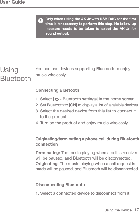 Using the Device   17User GuideUsing BluetoothYou can use devices supporting Bluetooth to enjoy music wirelessly.Connecting Bluetooth1. Select [     - Bluetooth settings] in the home screen.2. Set Bluetooth to [ON] to display a list of available devices.3. Select the desired device from this list to connect it   to the product.4. Turn on the product and enjoy music wirelessly.Originating/terminating a phone call during Bluetooth connectionTerminating: The music playing when a call is received will be paused, and Bluetooth will be disconnected.Originating: The music playing when a call request is made will be paused, and Bluetooth will be disconnected.Only when using the AK Jr with USB DAC for the first time is it necessary to perform this step. No follow-up measure needs to be taken to select the AK Jr for sound output.Disconnecting Bluetooth1. Select a connected device to disconnect from it.