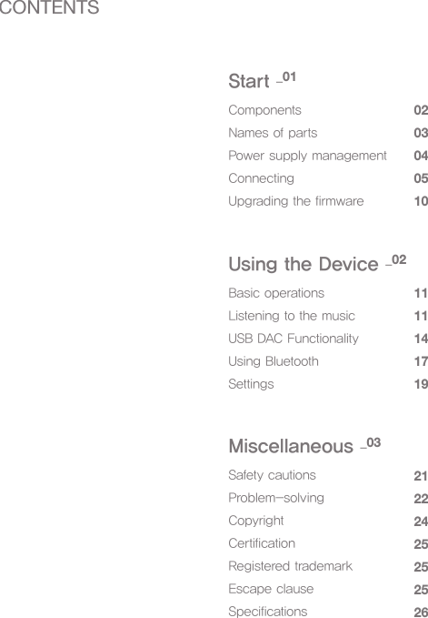 ComponentsNames of partsPower supply managementConnectingUpgrading the firmware0203040510Start _01Basic operationsListening to the musicUSB DAC FunctionalityUsing BluetoothSettings1111141719Using the Device _02Safety cautionsProblem-solvingCopyrightCertificationRegistered trademarkEscape clauseSpecifications21222425252526Miscellaneous _03CONTENTS