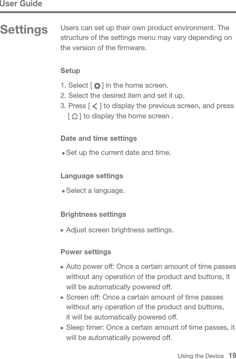 Using the Device   19User GuideSettings Users can set up their own product environment. The structure of the settings menu may vary depending on the version of the firmware.Setup1. Select [     ] in the home screen.2. Select the desired item and set it up.3. Press [     ] to display the previous screen, and press   [     ] to display the home screen .Date and time settings  Set up the current date and time.Language settings  Select a language.Brightness settings  Adjust screen brightness settings.Power settings Auto power off: Once a certain amount of time passes   without any operation of the product and buttons, it   will be automatically powered off.  Screen off: Once a certain amount of time passes   without any operation of the product and buttons,   it will be automatically powered off.  Sleep timer: Once a certain amount of time passes, it   will be automatically powered off.