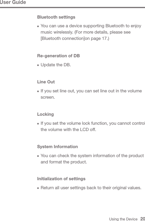 Using the Device   20User GuideBluetooth settings  You can use a device supporting Bluetooth to enjoy   music wirelessly. (For more details, please see   [Bluetooth connection]on page 17.)Re-generation of DB  Update the DB.Line Out  If you set line out, you can set line out in the volume  screen.Locking If you set the volume lock function, you cannot control   the volume with the LCD off.System Information  You can check the system information of the product   and format the product.Initialization of settings  Return all user settings back to their original values.