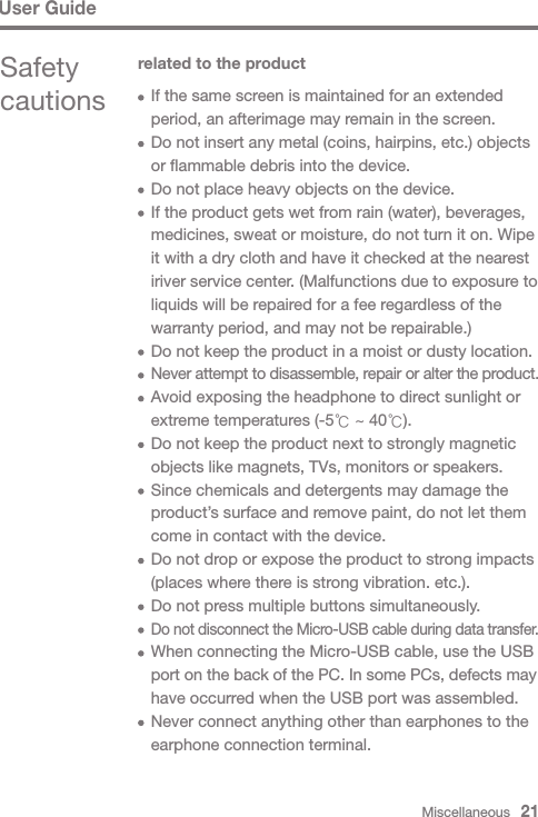 Miscellaneous   21User GuideSafety cautionsrelated to the product  If the same screen is maintained for an extended   period, an afterimage may remain in the screen.  Do not insert any metal (coins, hairpins, etc.) objects   or flammable debris into the device.  Do not place heavy objects on the device.  If the product gets wet from rain (water), beverages,   medicines, sweat or moisture, do not turn it on. Wipe   it with a dry cloth and have it checked at the nearest   iriver service center. (Malfunctions due to exposure to   liquids will be repaired for a fee regardless of the   warranty period, and may not be repairable.)  Do not keep the product in a moist or dusty location. Never attempt to disassemble, repair or alter the product.  Avoid exposing the headphone to direct sunlight or   extreme temperatures (-5℃ ~ 40℃).  Do not keep the product next to strongly magnetic   objects like magnets, TVs, monitors or speakers.  Since chemicals and detergents may damage the   product’s surface and remove paint, do not let them   come in contact with the device.  Do not drop or expose the product to strong impacts    (places where there is strong vibration. etc.).  Do not press multiple buttons simultaneously. Do not disconnect the Micro-USB cable during data transfer.  When connecting the Micro-USB cable, use the USB  port on the back of the PC. In some PCs, defects may   have occurred when the USB port was assembled.  Never connect anything other than earphones to the   earphone connection terminal.