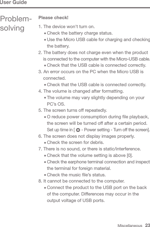 1. The device won&apos;t turn on.     Check the battery charge status.     Use the Micro USB cable for charging and checking      the battery.2. The battery does not charge even when the product  is connected to the computer with the Micro-USB cable.     Check that the USB cable is connected correctly.3. An error occurs on the PC when the Micro USB is  connected.     Check that the USB cable is connected correctly.4. The volume is changed after formatting.     The volume may vary slightly depending on your      PC’s OS. 5. The screen turns off repeatedly.     O reduce power consumption during file playback,      the screen will be turned off after a certain period.      Set up time in [      - Power setting - Turn off the screen].6. The screen does not display images properly.     Check the screen for debris.7. There is no sound, or there is static/interference.     Check that the volume setting is above [0].     Check the earphone terminal connection and inspect       the terminal for foreign material.     Check the music file’s status.8. It cannot be connected to the computer.     Connect the product to the USB port on the back      of the computer. Differences may occur in the      output voltage of USB ports.Miscellaneous   23User GuideProblem-solvingPlease check!