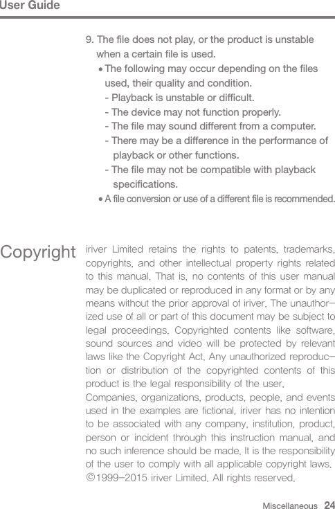 Miscellaneous   24User Guide9. The file does not play, or the product is unstable   when a certain file is used.     The following may occur depending on the files      used, their quality and condition.     - Playback is unstable or difficult.     - The device may not function properly.     - The file may sound different from a computer.     - There may be a difference in the performance of         playback or other functions.     - The file may not be compatible with playback         specifications.     A file conversion or use of a different file is recommended.Copyright iriver  Limited  retains  the  rights  to  patents,  trademarks, copyrights, and other intellectual property rights related to this manual. That is, no contents of this user manual may be duplicated or reproduced in any format or by any means without the prior approval of iriver. The unauthor-ized use of all or part of this document may be subject to legal  proceedings.  Copyrighted  contents  like  software, sound sources and video will be protected  by relevant laws like the Copyright Act. Any unauthorized reproduc-tion  or  distribution  of  the  copyrighted  contents  of  this product is the legal responsibility of the user.Companies, organizations, products, people, and events used in the examples are fictional. iriver has no intention to be associated with any company, institution, product, person or incident through  this  instruction  manual,  and no such inference should be made. It is the responsibility of the user to comply with all applicable copyright laws.1999-2015 iriver Limited. All rights reserved.