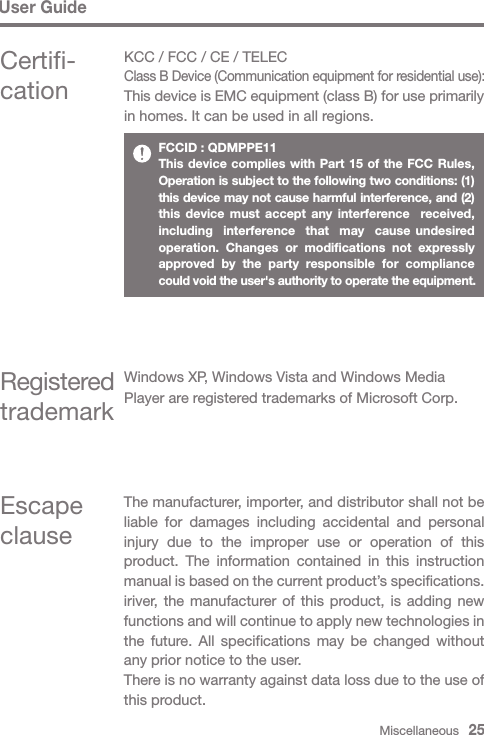 Miscellaneous   25User GuideCertifi-cationKCC / FCC / CE / TELECClass B Device (Communication equipment for residential use):This device is EMC equipment (class B) for use primarily in homes. It can be used in all regions.Registered trademarkWindows XP, Windows Vista and Windows Media Player are registered trademarks of Microsoft Corp.FCCID : QDMPPE11This device complies with Part 15 of the FCC Rules, Operation is subject to the following two conditions: (1) this device may not cause harmful interference, and (2) this device must accept any interference  received, including  interference  that  may  cause undesired  operation. Changes or modifications not expressly approved by the party responsible for compliance could void the user&apos;s authority to operate the equipment.Escape clauseThe manufacturer, importer, and distributor shall not be liable for damages including accidental and personal injury due to the improper use or operation of this product. The information contained in this instruction manual is based on the current product’s specifications. iriver, the manufacturer of this product, is adding new functions and will continue to apply new technologies in the future. All specifications may be changed without any prior notice to the user.There is no warranty against data loss due to the use of this product.