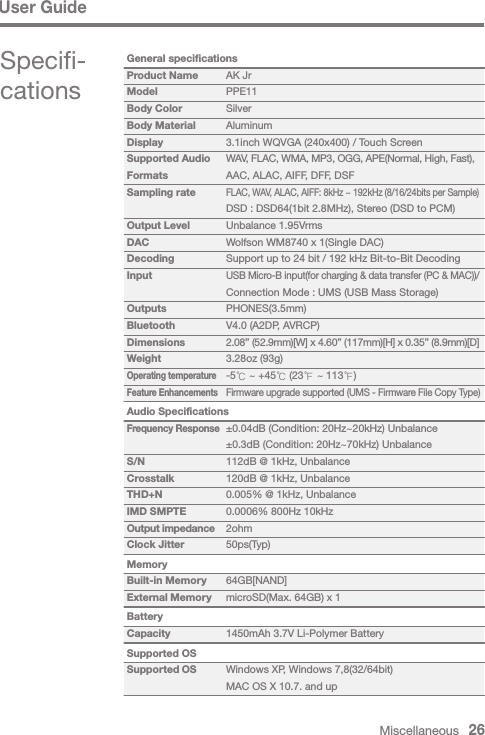 Miscellaneous   26User GuideSpecifi-cations AK JrPPE11SilverAluminum3.1inch WQVGA (240x400) / Touch ScreenWAV, FLAC, WMA, MP3, OGG, APE(Normal, High, Fast), AAC, ALAC, AIFF, DFF, DSFFLAC, WAV, ALAC, AIFF: 8kHz ~ 192kHz (8/16/24bits per Sample)DSD : DSD64(1bit 2.8MHz), Stereo (DSD to PCM)Unbalance 1.95VrmsWolfson WM8740 x 1(Single DAC)Support up to 24 bit / 192 kHz Bit-to-Bit DecodingUSB Micro-B input(for charging &amp; data transfer (PC &amp; MAC))/Connection Mode : UMS (USB Mass Storage)PHONES(3.5mm)V4.0 (A2DP, AVRCP)2.08” (52.9mm)[W] x 4.60” (117mm)[H] x 0.35” (8.9mm)[D]3.28oz (93g)-5℃ ~ +45℃ (23℉ ~ 113℉)Firmware upgrade supported (UMS - Firmware File Copy Type) ±0.04dB (Condition: 20Hz~20kHz) Unbalance±0.3dB (Condition: 20Hz~70kHz) Unbalance112dB @ 1kHz, Unbalance120dB @ 1kHz, Unbalance0.005% @ 1kHz, Unbalance0.0006% 800Hz 10kHz2ohm50ps(Typ) 64GB[NAND]microSD(Max. 64GB) x 1 1450mAh 3.7V Li-Polymer Battery Windows XP, Windows 7,8(32/64bit)MAC OS X 10.7. and upGeneral specificationsProduct NameModelBody ColorBody MaterialDisplaySupported Audio FormatsSampling rateOutput LevelDACDecodingInputOutputsBluetoothDimensionsWeightOperating temperatureFeature EnhancementsAudio SpecificationsFrequency ResponseS/NCrosstalkTHD+NIMD SMPTEOutput impedanceClock JitterMemoryBuilt-in MemoryExternal MemoryBatteryCapacitySupported OSSupported OS