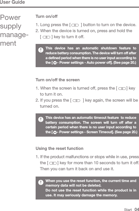 User GuideThis device has an automatic shutdown feature to reduce battery consumption. The device will turn off after a defined period when there is no user input according to the [     - Power settings - Auto power off]. (See page 20.)This device has an automatic timeout feature  to reduce battery consumption. The screen will turn off after a certain period when there is no user input according to the [     - Power settings - Screen Timeout]. (See page 20.)When you use the reset function, the current time and memory data will not be deleted.Do not use the reset function while the product is in use. It may seriously damage the memory.Turn on/off the screen1. When the screen is turned off, press the [        ] key   to turn it on.2. If you press the [          ] key again, the screen will be   turned on.Using the reset function1. If the product malfunctions or stops while in use, press   the [        ] key for more than 10 seconds to turn it off.  Then you can turn it back on and use it.Turn on/off1. Long press the [         ] button to turn on the device.2. When the device is turned on, press and hold the   [         ] key to turn it off.  Start   04Power supply manage-ment