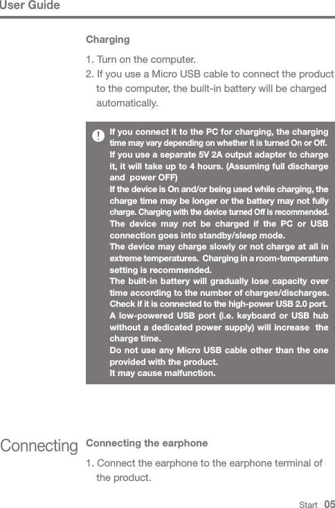 Start   05ConnectingConnecting the earphone1. Connect the earphone to the earphone terminal of   the product.User GuideIf you connect it to the PC for charging, the charging time may vary depending on whether it is turned On or Off.If you use a separate 5V 2A output adapter to charge it, it will take up to 4 hours. (Assuming full discharge and  power OFF)If the device is On and/or being used while charging, the charge time may be longer or the battery may not fully charge. Charging with the device turned Off is recommended.The device may not be charged if the PC or USB connection goes into standby/sleep mode.The device may charge slowly or not charge at all in extreme temperatures.  Charging in a room-temperature setting is recommended.The built-in battery will gradually lose capacity over time according to the number of charges/discharges.Check if it is connected to the high-power USB 2.0 port.A low-powered USB port (i.e. keyboard or USB hub without a dedicated power supply) will increase  the charge time.Do not use any Micro USB cable other than the one provided with the product.It may cause malfunction.Charging1. Turn on the computer.2. If you use a Micro USB cable to connect the product   to the computer, the built-in battery will be charged  automatically.
