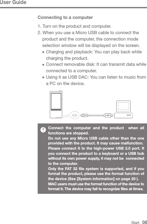 Connect the computer and the product  when all functions are stopped.Do not use any Micro USB cable other than the one provided with the product. It may cause malfunction.Please connect it to the high-power USB 2.0 port. If you connect the product to a keyboard or a USB hub without its own power supply, it may not be  connected to the computer.Only the FAT 32 file system is supported, and if you format the product, please use the format function of the device (See [System information] on page 20 ).MAC users must use the format function of the device to format it. The device may fail to recognize files at times.User GuideStart   06Connecting to a computer1. Turn on the product and computer.2. When you use a Micro USB cable to connect the   product and the computer, the connection mode   selection window will be displayed on the screen.     Charging and playback: You can play back while      charging the product.     Connect removable disk: It can transmit data while      connected to a computer.     Using it as USB DAC: You can listen to music from      a PC on the device.