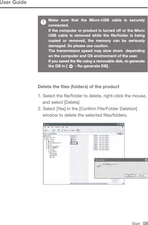 User GuideStart   08Make sure that the Micro-USB cable is securely connected.If the computer or product is turned off or the Micro USB cable is removed while the file/folder is being copied or removed, the memory can be seriously damaged. So please use caution.The transmission speed may slow down  depending on the computer and OS environment of the user.If you saved the file using a removable disk, re-generate the DB in [       - Re-generate DB].Delete the files (folders) of the product1. Select the file/folder to delete, right-click the mouse,   and select [Delete].2. Select [Yes] in the [Confirm File/Folder Deletion]   window to delete the selected files/folders.